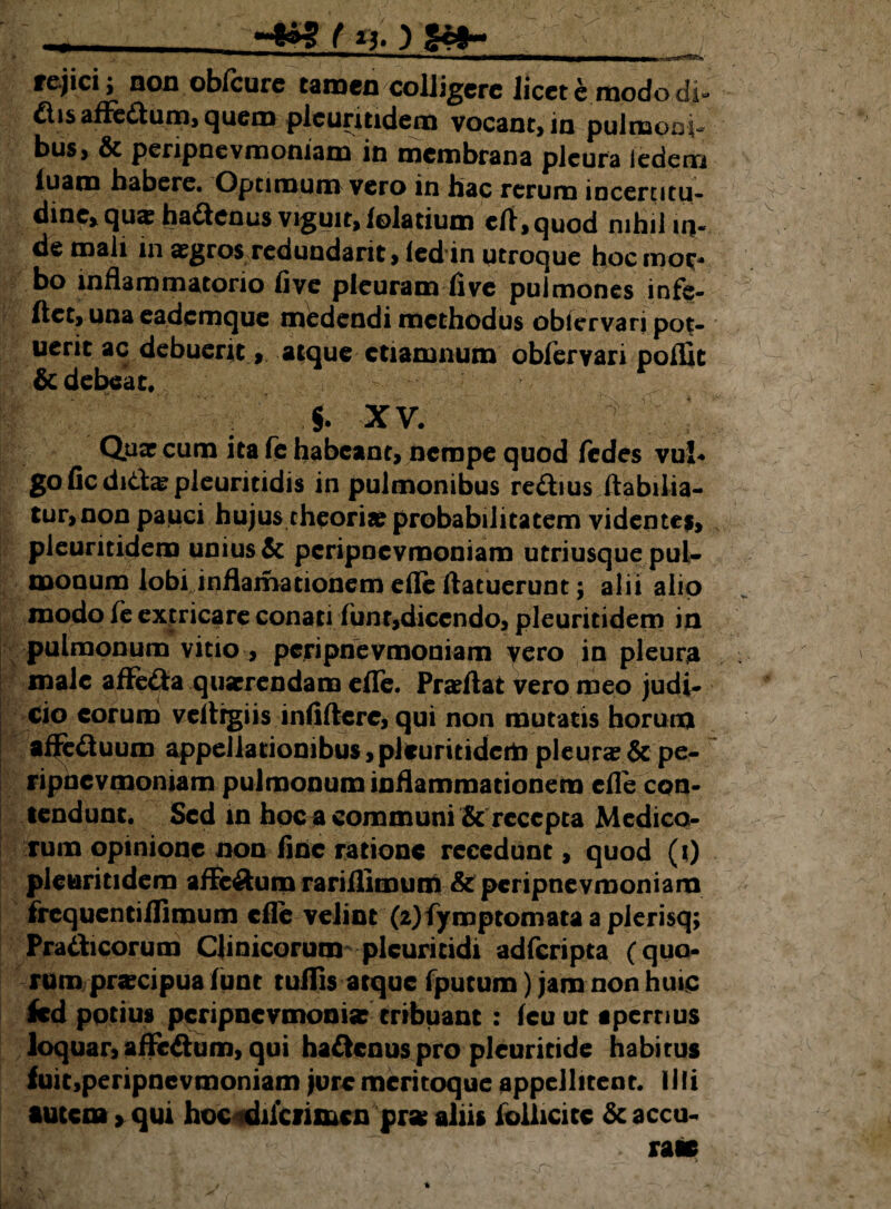 f *3* ) ^mtm*■MMkM■«aMM rejici; non obfcure tamen colligere Jieet e modo di» £tis aflc£lum, quem pleuritidem vocant, in pulmoni bus, & peripnevmoniam in membrana pleura iedem luam habere. Optimum vero in hac rerum incenitu- dine> qus ha&enus viguit, lolatium elt,quod nihil iq- de mali in sgros redundarit, led in utroque hoc mor¬ bo inflammatorio live pleuram live pulmones infe- Itct, una eademque medendi methodus oblervari pot¬ uerit ac debuerit, atque etiamnum oblervari poffit & debeat. $. XV. Quar cum ita fe habeant, nempe quod fedes vul* goficdida?pleuritidis in pulmonibus reftius Itabilia- tur, non pauci hujus theoria? probabilitatem videntes, pleuritidem unius & peripnevmoniam utriusque pul- monum lobi inflamationem elle ftatuerunt; alii alio modo fe extricare conati funt,dicendo, pleuritidem in pulmonum vitio , peripnevmoniam yero in pleura male afFetta qusrrendam elle. Pra?Aat vero meo judi¬ cio eorum velhgiis inlilterc, qui non mutatis horum affe&uum appeJlatiombus,pleuritidempleura?&pe¬ ripnevmoniam pulmonum inflammationem elle con¬ tendunt. Sed in hoc a communi & recepta Medico¬ rum opinione non line ratione recedunt, quod (t) pleuritidem afFe&um rarillimum & peripnevmoniam frequenti Hi mu m elle velint (2)fymptomata a plerisq; Pra&icorum Clinicorum plcuritidi adferipta (quo¬ rum praecipua lunt tuflis atque fputum) jam non huic fcd potius pcripncvmoma: tribuant : leu ut apertius loquar, afFe&um, qui ha&cnus pro pleuritide habirus fuit,peripnevmoniam jure meritoque appellitent. Illi autem, qui hoc^dilciimcn prse aliis foilicitc &accu- . raie