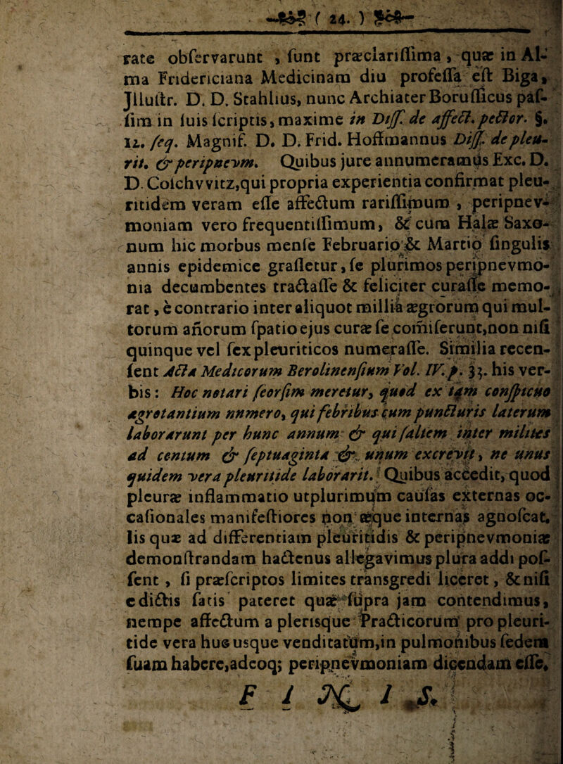 24* ) rate obfbrvarunc , funt praeclariflima , qua? in Al¬ ma Fndericiana Medicinam diu profefla eft Biga, Jliutfcr. D, D. Stahlius, nunc Archiater Boruflicus paf- flm in luis (criptis, maxime in Dijf. de affett.pettor- §. ii. feq. Magnif. D. D, Frid. Hoffmannus Dijfdeplcu- nt. &pertpnevm. Quibus jure annumeramds Exc. D. D. Colchvvitz,qui propria experientia confirmat pleu- ntidem veram efle affe&um rariflipnum , peripnev- moniam vero frequentillimum, cuna Hala? Saxo- rnum hic morbus menie Februaripjk Martio lingulis annis epidemice grafletur,fe plurimospenpnevmo- ma decumbentes tra&afle & feliciter curafle memo- rat, e contrario inter aliquot millia Agrorum qui mul¬ torum anorum fpatio ejus cura: fe comiferunt,non nifi quinque vel fex pleuriticos numera fle. Similia recen- lent Atta Medicorum BerolinenfiumVol. IV.p. his ver¬ bis : Hoc notari feorfim meretur> quod ex tam confttcuo agrotantium nnmero% qui febribus cum puntturis laterum laborarunt per hunc annum* & qui [altem inter milites ad centum & feptuaginta:$t unum excrevit* ne unus . quidem verapleurttide laborarit. Quibus accedit, quod plcune inflammatio utplurimum caulas externas oc- cafionales manifeftiores pon aeque internas agnofcat. Iis qua: ad differentiam pleuritidis & peripnevmonia? demonftrandam ha&cnus allegavimus plura addi pot fent, fi prafleriptos limites transgredi liceret, &nifi cdiftis fatis pateret quar*lupra jam contendimus, nempe affoftum a plensque 3Pra£ticorumf propleuri- tide vera hu© usque venditatdm,in pulmonibus federa fuam habere,adeoq; perippevmoniam dicendam cfle* *+ '*•**■- 'sfi; \