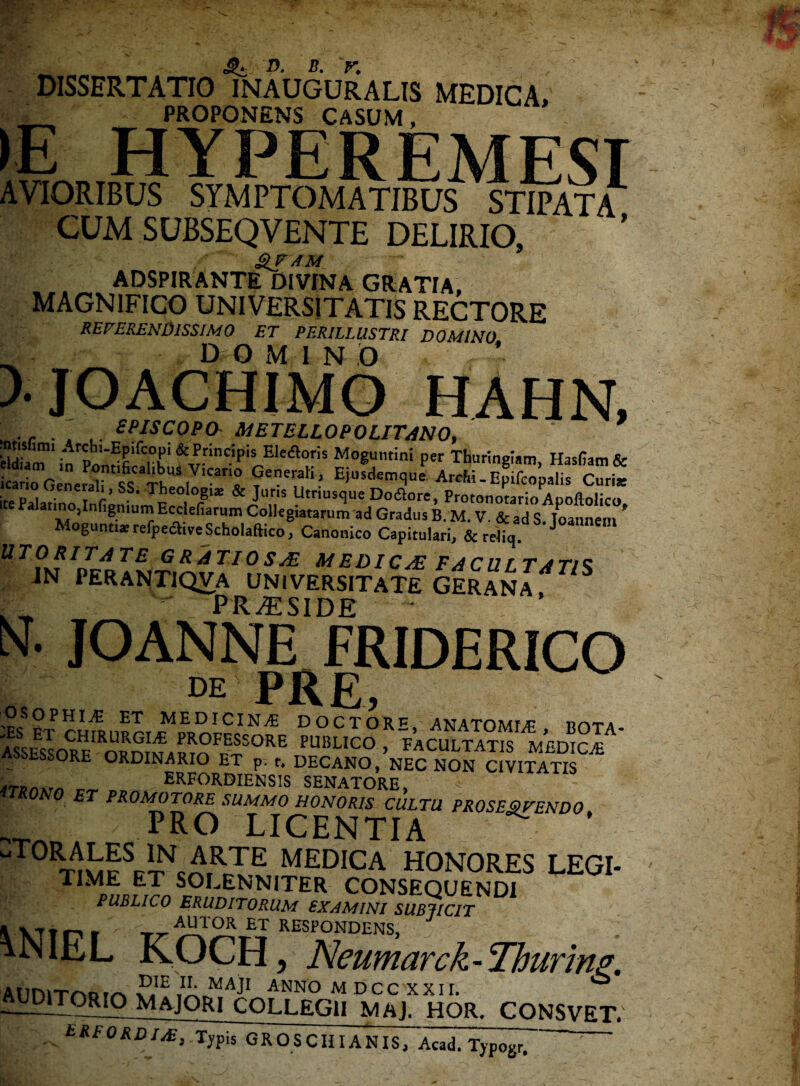 DISSERTATIO INAUGURALIS MEDICA, _ PROPONENS CASUM, >E HYPEREMESI AVIORIBUS SYMPTOMATIBUS STIPATA CUM SUBSEQVENTE DELIRIO, gj A M adspirante divina gratia, MAGNIFICO UNIVERSITATIS RECTORE REVERENDISSIMO ET PERILLUSTRI DOMINO ■ - • r D O M I N O Y JOACHIMO HAHN, . r . . .. EPJSCOPO METELLO POLITANO, eldiarn fn^rifie^K &^rincjPis Ele<?lt>ris Mogumini per Thuringiam, Hasfiam & E'Usdemclue Arcfci-Epilcopalis Curi» . Theologi* & Juris Utri usque Doftore, Protonotario Aooftolico Palatino,Inii gnium Ecclefiarum Collegiatarum ad Gradus B. M. V. & ad S. Toannem ’ Moguntiar refpectiveScholaftico, Canonico Capitulari, & reliq. UTORITATE GRATIOSAE M E DIC AE FACULTATIS IN PERANTJQVA UNIVERSITATE GERANA PRaESIDE N- JOANNE FRIDERICO DE PRE, ASSESSORE ORDINARIO ET p. t, DECANO, NEC NON CIVITATIS ArvnxT* ERFORDIENSIS SENATORE, - iTRONO ErT PROMOTORE SUMMO HONORIS CULTU PROSEDENDO PRO LICENTIA * T0^MfSn1T^c£RtJE MEDICA HONORES legi- TIME ET SOLENNITER CONSEQUENDI PUBLICO ERUDITORUM EXAMINI SUBJICIT |fe.k _ •, autok et respondens, IEL KOCII, Neumarck- Thurine. AtmiTno Tr, P.IE ,IE MAF ANNO MDCCXXII. ” AppiTORio Majori collegii maj. hor. consvet. • tRF0RDI£, Typis GR OS CHI AN IS, Acad. Tjpogr’ ~