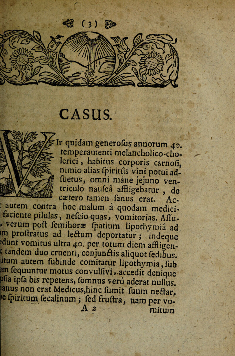 CASUS. r quidam generofus annorum 40. temperamenti melancholico-cho- lerici, habitus corporis carnofi, nimio alias fpiritus vini potui ad- fuetus, omni mane jejuno ven¬ triculo naufea affligebatur , de cstero tamen fanus erat. Ac- f autem contra hoc malum a quodam medici- faciente pilulas, nefcioquas, vomitorias. Ailu- » verum poft femihoraj ipatium lipothymia ad im proftratus ad le&um deportatur indeque ?dunt vomitus ultra 40. per totum diem affligen- | tandem duo cruenti, conjun&is aliquot fedibus. itum autem fubinde comitatur lipothymia,fub •m fequuntur motus convulfivi,.accedit denique ?fia ipfa bis repetens, fomnus vero aderat nullus. 'a.nus non erat Medicus,hinc fumit fuum necari >e fpiritum fecalinum; fedfruftra, nam per vo- A a - s mitum