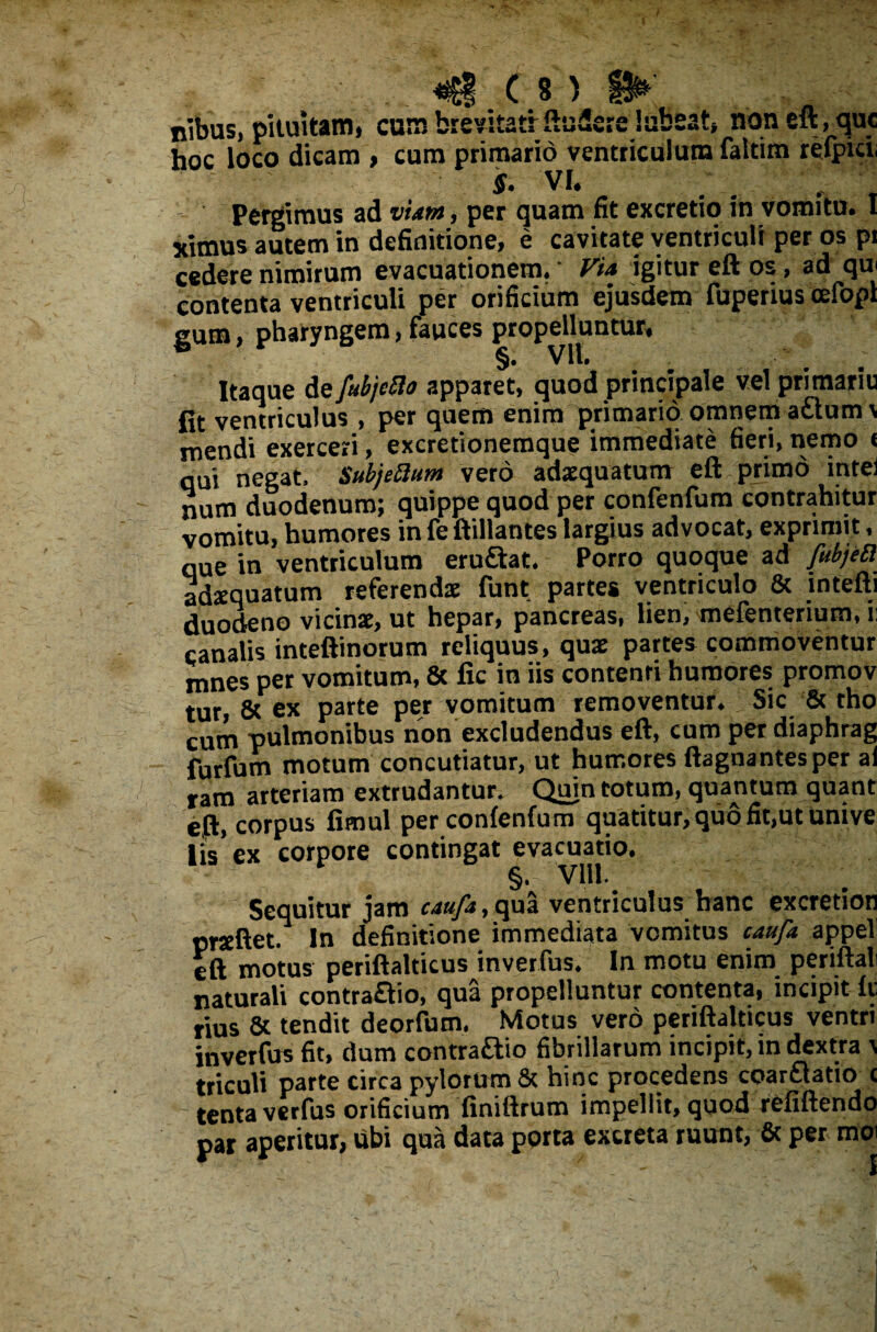 nibus, pituitam, cum brevitatfftudere luBeat, non eft, que hoc loco dicam , cum primario ventriculum faltim relpid if. VI, Pergimus ad viam, per quam fit excretio in vomitu. I yimus autem in definitione, e cavitate ventriculi per os pi cedere nimirum evacuationem.' Via igitur eft os, ad qui contenta ventriculi per orificium ejusdem fuperius cefopl gum, pharyngem, fauces propelluntur, Itaque de fubjcfto apparet, quod principale vel primariu fit ventriculus , per quem enim primario omnem aflum \ mendi exerceri, excretionemque immediate fieri, nemo « qui negat, Subjeftum vero adaequatum eft primo intei num duodenum; quippe quod per confenfum contrahitur vomitu, humores in fe ftillantes largius advocat, exprimit, que in ventriculum eru&at. Porro quoque ad fubjea adaequatum referendae funt partes ventriculo 8c intefti duodeno vicinae, ut hepar, pancreas, lien, mefenterium, ii canalis inteftinorum reliquus, quae partes commoventur mnes per vomitum, & fic in iis contenti humores promov tur, & ex parte per vomitum removentur. Sic & tho cum pulmonibus non excludendus eft, cum per diaphrag furfum motum concutiatur, ut humores ftagnantesper ai ram arteriam extrudantur. Quin totum, quantum quant eft, corpus fimul per confenfum quatitur, quo fit,ut Unive lis'ex corpore contingat evacuatio. §• Vlll. Sequitur jam caufa, qua ventriculus hanc excretion prseftet. In definitione immediata vomitus caufa appel eft motus periftalticus inverfus. In motu enim periftali naturali contraflio, qua propelluntur contenta, incipit fti rius & tendit deorfum. Motus vero periftalticus ventri inverfus fit, dum contraftio fibrillarum incipit, in dextra \ triculi parte circa pylorum & hinc procedens coarflatio t tenta verfus orificium finiftrum impellit, quod refiftendo par aperitur, ubi qua data porta excreta ruunt, & per moi