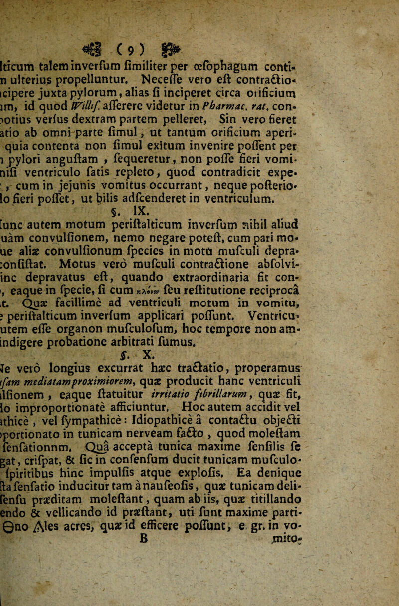 Iticum talem inverfum fimiliter per oefophagum conti- n ulterius propelluntur. Necefle vero eft contra&io- icipere juxta pylorum, alias fi inciperet circa orificium jm, id quod IFilltf aflerere videtur in Pbarmac, rat, con- notius verius dextram partem pelleret, Sin vero fieret atio ab omni parte firrtul, ut tantum orificium aperi- quia contenta non fimul exitum invenire poflent per i pylori angufiam , fequeretur, non pofle fieri vomi- nifi ventriculo fatis repleto, quod contradicit expe* :, cum in jejunis vomitus occurrant, neque pofterio* lo fieri poffet, ut bilis adfcenderet in ventriculum. S. .ix. [unc autem motum periftalticum invcrfum nihil aliud uam convulfionem, nemo negare poteft, cum pari mo* ue aliae convulfionum fpecies in motu mufculi depra* :onfiftat. Motus vero mufculi contraftione abfblvi- inc depravatus eft, quando extraordinaria fit con- >, eaque in fpecie, fi cum kXovco feu reftitutione reciproca it. Quae facillime ad ventriculi metum in vomitu» e periftalticum inverfum applicari potiunt. Ventricu» utem effe organon mufculofum, hoc tempore non am* indigere probatione arbitrati fumus. X. Je vero longius excurrat haec tra&atio, properamus tfam mediatam proximiorem, quae producit hanc ventriculi ilfionem , eaque ftatuitur irritatio fibrillarum, quae fit, io improportionate afficiuntur. Hoc autem accidit vel ithice , vel fympathice: Idiopathice a contaftu obje£ti >portionato in tunicam nerveam fa£to , quod moleftam fenfationnm. Qiaa accepta tunica maxime fenfilis fe gat, crifpat, & fic in confenfum ducit tunicam mufculo- {piritibus hinc impulfis atque explofis. Ea denique ftafenfatio inducitur tam anaufeofis, quae tunicam deii- fenfu praeditam moleftant, quam ab iis, quae titillando endo & vellicando id praeftant, uti funt maxime parti - ©no Ales acres, quae id efficere potiunt, e. gr. in yo- B mito* - s*