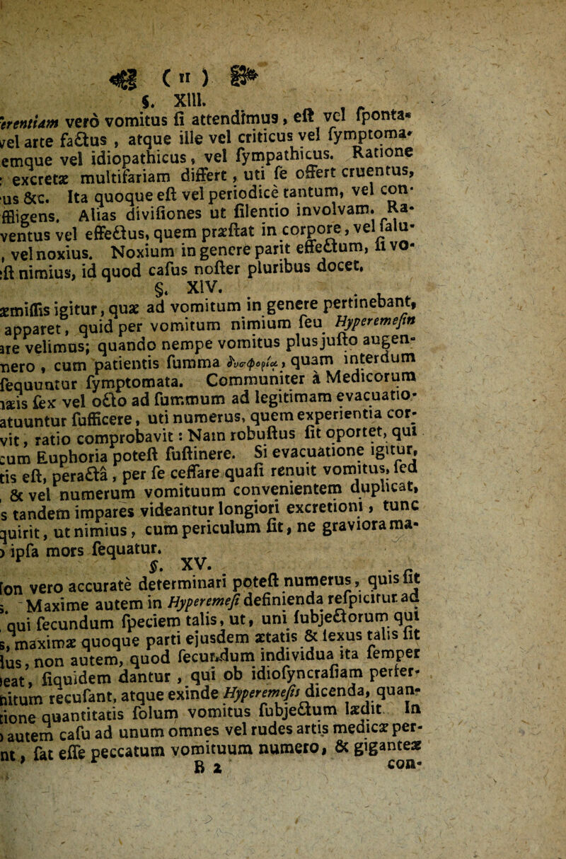 s. XUL . „ , trentUm vero vomitus fi attendimus, eft vel fponta* iel arte fa&us , atque ille vel criticus vel fymptoma- emque vel idiopathicus, vel fympathicus. Ratione excretx multifariam differt> uti fe offert cruentus, us 8cc. Ita quoque eft vel periodice tantum, vel con- ffligens. Alias divifiones ut filentio involvam. Ra- ventus vel effeSus,quem prxftat in corpore, vellalu- , vel noxius. Noxium in genere pant effettum, ii vo- ft nimius, id quod cafus nofter pluribus docet. §. XIV. emiflis igitur, qux ad vomitum in genere pertinebant, apparet, quid per vomitum nimium feu Eyperemefm ire velimus; quando nempe vomitus plusjufto augen- nero , cum patientis fumma , quam interdum requuntur fymptomata. Communiter a Medicorum Isis fex vel ofto ad fummum ad legitimam evacuatio- rtuuntur fufficere, uti numerus, quem experientia cor- vit, ratio comprobavit: Nam robuftus fit oportet, qui :um Eupboria poteft fuftinere. Si evacuatione igitur, cis eft, perafta, per fe ceffare quafi renuit vomitus, fed & vel numerum vomituum convenientem duplicat, s tandem impares videantur longiori excretioni, tunc pirit, ut nimius, cum periculum fit, ne graviora ma- > ipfa mors fequatur. on vero accurate determinari poteft numerus, quis fit ; - Maxime autem in Hyperemefidefinienda refpicitur ad aui fecundum fpeciem talis, ut, uni fubjefctorum qui i, maxirox quoque parti ejusdem «atis & iexus talis fit Ius, non autem, quod fecundum individua ita femper eat, fiquidem dantur , qui ob ldiofyncrafiam perfer- aitum recufant, atque exinde Hyperemefi, dicenda, quan- ione quantitatis folum vomitus fubjettum Ixdit In I autem cafu ad unum omnes vel rudes artis medicx per- nt, fat effe peccatum vomituum numero, & gigantex ’ * Bi con-