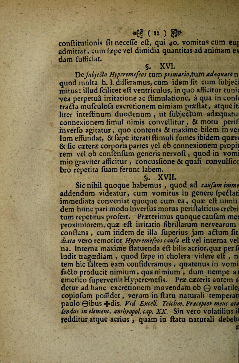 conftitutionis fit neceffe eft, qui 40, vomitus cum eup admittat, cum laepe vel dimidia quantitas ad animam ev dam fufficiat. §. XVI. DeJnbjeBo Hypcremefeos tum primario,tum adaquato n< quod multa h. 1. differamus, cum idem fit cum fubjecl mitus: illud fcilicet eft ventriculus, in quo afficitur tunic vea perpetua irritatione ac ftimulatione, a qua in confi tradia mufculofa excretionem nimiam praeftat, atque it; liter inteftinum duodenum , ut fubje£tum adaequatu! connexionem fimul nimis convellitur , & motu perifi inverfo agitatur, quo contenta & maxime bilem invei lum effundat, &faepe iterati ftimuli fomes ibidem quaeri 8c fic caeterae corporis partes vel ob connexionem propii rem vel ob confenfum generis nervofi , quod in vomi mio graviter afficitur, concusfione & quafi convulflor bro repetita fuam ferunt labem. §. XVII. Sic nihil quoque habemus , quod ad caufam imme addendum videatur, cum vomitus in genere fpediati immediata conveniat quoque cum ea, quae eft nimii dem hunc pari modoinverfus motus periftalticus crebri tum repetitus profert. Praeterimus quoque caufam mei proximiorem, quae eft irritatio fibrillarum nervearum conflans , cum itidem de illa fuperius jam adtum fit dtata vero remotior Hyperemefeos caufa eft vel interna vel na. Interna maxime ftatuenda eft bilis acrior,quae per fi ludit tragoediam , quod faepe in cholera videre eft , m tem hic faltem eam confideramus , quatenus in vomii fadto producit nimium, qua nimium , dum nempe ai emetico fupervenitHyperemefis. Prae caeteris autem a detur ad hanc excretionem movendam ob © volatile* copiofum pofiidet, verum in ftatu naturali temperati paulo ©ibus «^dis, Vid, Excell. Teicbm. Praceptor meus ata Undus in element. antbropol. cap. XX. Sin vero volatilius il redditur atque acrius, quam in ftatu naturali debeb;