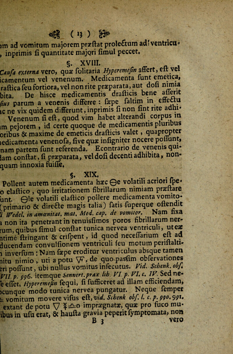 ym ad vomitum majorem prseftat prolefiturn adlventricu» , inprimis fi quantitate majori fimul peccet» §. XVIII. Caufa externa vero, quae folitaria Hyperemefm affert, eft vel icamentum vel venenum. Medicamenta funt emetica, raftica feu fortiora, vel non rite praeparata, aut doli nimia bita, De hisce medicamentis drafticis bene a lient Rus parum a venenis differre: faepe faltim m effettu ic ne vix quidem differunt, inprimis fi non fint rite adni* Venenum iieft, quod vim habet alterandi corpus in im pejorem , id certe quoque de medicamentis pluribus oribus & maxime de emeticis drafiicis valet, quapropter ledicamenta venenofa, five quae infigniter nocere poliunt, nam partem funt referenda. Econtrario de venenis qui- lam confiat, fi praeparata, vel dofi decenti adhibita, non- quam innoxia fuiffe. §. XIX. .. Pollent autem medicamenta haec ©e volatili acriori fpe* o elaftico , quo irritationem fibrillarum nimiam praeftare unt. ©le volatili elafiico pollere medicamenta vomito- [primario & direfte magis talia) fatis fuperque oftendit Jl iVedel. in amoemtat, mat, Med. cap. de vomitor. . Nam nxa i non ita penetrant in tenuisfimos poros fibrillarum ner- rum, quibus fimul confiat tunica nervea ventriculi, ut eae atime ftringant & cnfpent, id quod neceffanum eft ad ducendam convulfionem ventriculi (eu motum penitalti- i inverfum : Nam faepe eroditur ventriculus absque tamen nitu nimio 1 uti a potu V?, de quo^asfim obfervationes eripoffunt, ubi nullus vomitusinfecutus, Vid. Schenk.obf. Vll p. 996. itemque Sennert.prax hb VI p> VI, c, IV. Sed ne- eeffet, Hyperemefin fequi, fifufficeretad illam efficiendam, )cunque modo tunica nervea pungatur. Neque femper l: vomitum movere vifus eft, vid. Scbenk obf. I. 0^.990,991. extant de potu V impraegnata?, quae pro fuco mu- ibus in ufu erat, & haufta gravia peperit fymptomata, non W - B 1 vero