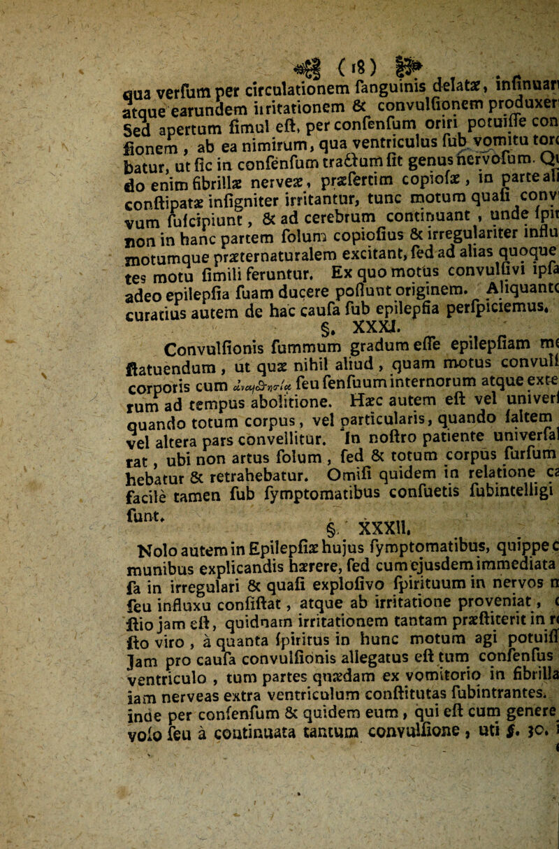 «81 («8) eua verfutn per circulationem fanguinis delatae11 mtinuari ataue earundem iiritationem & convulfionem produxen Sed apertum fimul eft, per conlenfum oriri potmffe con fionem , ab ea nimirum, qua ventriculus fub vomitu tore batur, ut fic in confenfum tradum fit genus hervofum. Qi do enim fibrillae nervex, praefertim copiolae, in parte ali conftipatae infigniter irritantur, tunc motum quali convi vurn fufeipiunt, & • #■» _ * i • i . i __ n. _ jion in hanc partem foluni copiofius 6c lrregulariter mnu motumque praeternaturalem excitant, fed ad alias quoque tes motu fimili feruntur. Ex quo motus convulfivi ipla adeo epilepfia fuam ducere poflunt originem. Aliquante curatius autem de hac caufa fub epilepfia perlpiciemus* §, XXXI. . / Convulfionis fummum gradum efle epilepfiam rm ftatuendum, ut qus nihil aliud , quam motus convulf corporis cum feufenfuum internorum atque exte rum ad tempus abolitione. Haec autem eft vel univerl quando totum corpus, vel particularis, quando faltem vel altera pars convellitur. In noftro patiente univerfal tat, ubi non artus folum , fed & totum corpus furfum hebatur 5c retrahebatur. Omifi quidem in relatione ca facile tamen fub fymptomatibus confuetis fubinteliigi funt* 'V . §.' XXXH. Nolo autem in Epiiepfiae hujus fymptomatibus, quippe c munibus explicandis haerere, fed cum ejusdem.immediata fa in irregulari & quafi explofivo fpirituum in nervos n feu influxu confiftat, atque ab irritatione proveniat, c ftio jam eft, quidnam irritationem tantam praeftiterit in r< fto viro , a quanta fpiritus in hunc motum agi potuifl jam pro caufa convulfionis allegatus eft tum conienfus ventriculo , tum partes quaedam ex vomitorio in fibrilla jam nerveas extra ventriculum conftitutas fubintrantes. incie per confenfum 8c quidem eum, qui eft cum genere