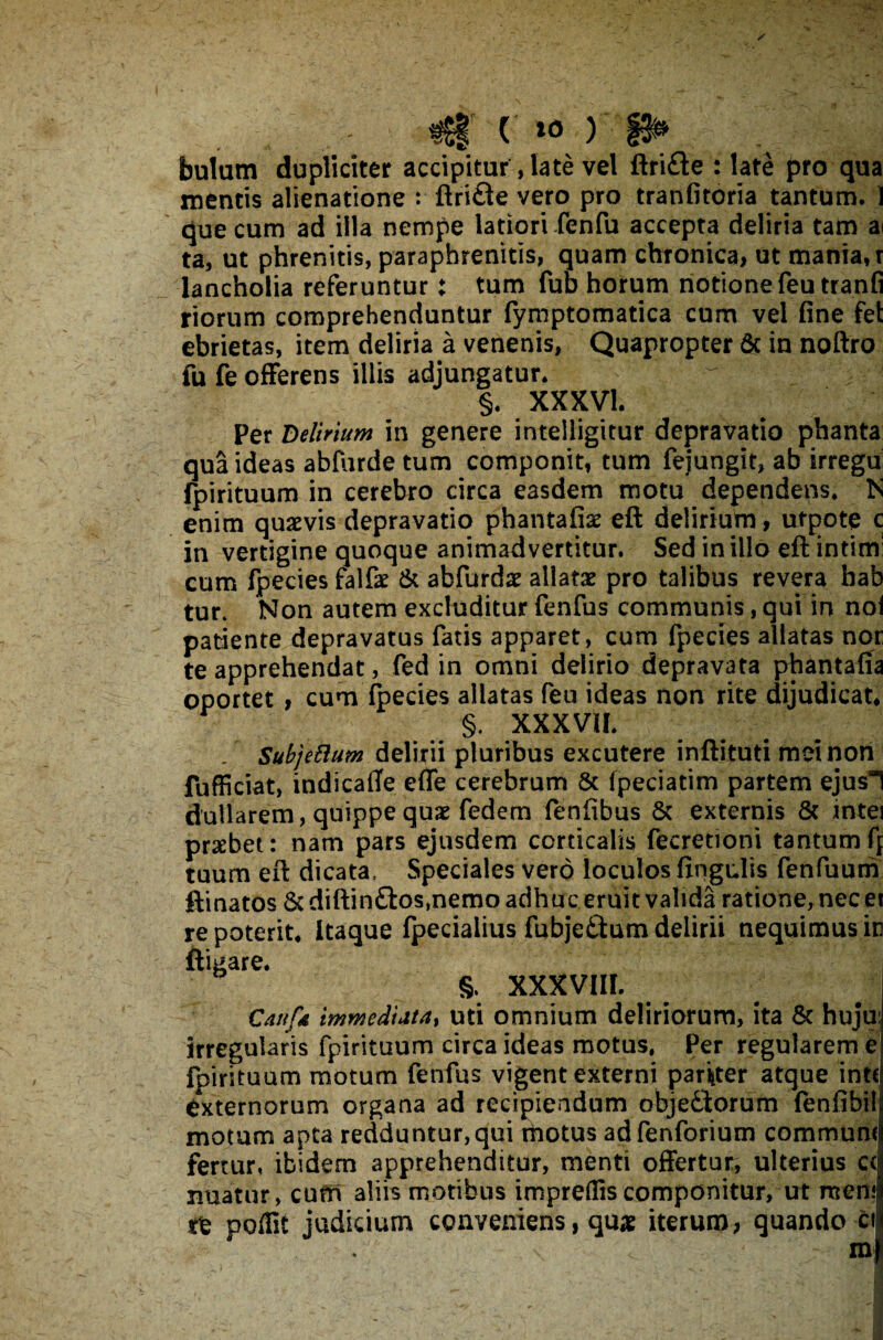 ( »0 ) p» bulam dupliciter accipitur, late vel ftrifte : late pro qua mentis alienatione : ftri&e vero pro tranfitoria tantum. 1 que cum ad illa nempe latiori fenfu accepta deliria tam ai ta, ut phrenitis, paraphrenitis, quam chronica, ut mania, r lancholia referuntur: tum fub horum notione feu tranfi riorum comprehenduntur fymptomatica cum vel fine fet ebrietas, item deliria a venenis, Quapropter 6c in noftro fu fe offerens illis adjungatur. §. XXXVI. Per Delirium in genere intelligitur depravatio phanta qua ideas abfurde tum componit, tum fejungit, ab irregu fpirituum in cerebro circa easdem motu dependens. N enim quaevis depravatio phantafiae eft delirium, ufpote c in vertigine quoque animadvertitur. Sed in illo eft intim: cum fpecies falfae & abfurdae allatae pro talibus revera hab tur. Non autem excluditur fenfus communis, qui in noi patiente depravatus fatis apparet, cum fpecies allatas nor te apprehendat, fed in omni delirio depravata phantafia oportet , cum fpecies allatas feu ideas non rite dijudicat, ^ §. XXXVII. / SubjeBum delirii pluribus excutere inftituti mei non fufficiat, indicaffe effe cerebrum & fpeciatim partem ejus] dullarem, quippe quae fedem fenfibus & externis & intei praebet: nam pars ejusdem corticalis fecretiotii tantumf[ tuum eft dicata. Speciales vero loculos lingulis fenfuum ftinatos 8c diftin£tos,nemo adhuc eruit valida ratione, nec et it. Itaque fpeciaiius fubje£tum delirii nequimus in §, XXXVIII. Canfd immediata, uti omnium deliriorum, ita & huju: irregularis fpirituum circa ideas motus. Per regularem e! fpirituum motum fenfus vigent externi pariter atque intf externorum organa ad recipiendum objediorum fenfibilj motum apta redduntur,qui motus adfenforium commund fertur, ibidem apprehenditur, menti offertur, ulterius cc nuatur, curn aliis motibus impreflis componitur, ut mtni te poffit judicium conveniens, qu« iterum, quando ci m • ' 5 • i . . - ■ I re pote ftigare,