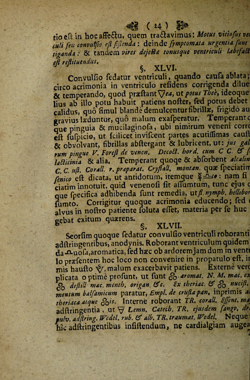 ( 14 ) tioeft in hocaffeftu, quem tra&avimus: Motus vitiofusyei culi feu convutfto eft fiftenda : deinde fymptomata urgentia funt tiganda: 8c tandem vires dejeffia tonusque ventriculi tabefatl eft reftitucndus. §. XLVI. Convulfio fedatur ventriculi, quando caufaablata; circo acrimonia in ventriculo refidens corrigenda dilue; & temperando, quod prseftant SJea, ut potus Thee, ideoque lius ab illo potu habuit patiens nofter, fed potus debet calidus, quo fimul blande demulcentur fibrillae, frigido au gravius laeduntur, quo malum exafperatur. Temperant c que pinguia & mucilaginofa, ubi nimirum veneni corrc eft fufpicio, ut fcilicet invifcent partes acutiilimas cauft & obvolvant, fibrillas abftergant 8c lubricent, ur: jus gal rum pingue V. Foreft de venen. DecoB. bord. tum C C. & fi la Bicinia & alia. Temperant quoqe & abforbent alcalin C.C.uft. Cor ali r. prtparat. Cryflatt. montan. quae fpeciatirr fenko eft dicata, ut antidotum, itemque nam fi ciatim innotuit, quid venenofi fit aflumtum, tunc ejus c que fpecifica adhibenda funt remedia, ut/ nymph. heilebor fumto. Corrigitur quoque acrimonia educendo; fed < alvus in noftro patiente foluta eflet, materia per fe huc gebat exitum quzrens. - Seorfim quoque fedatur convulfio ventriculi roboranti! adftringentibus, anodynis. Roborant ventriculum quidem da-^-uofa,aromatica, fed haec ob ardoremjam dum in venti loprsefentem hoc loco non convenire in propatulo eft, ir mis haufto malum exacerbavit patiens. Externe vere plicata optime profunt, ut funt g0>aromat. N. M. wac.ex deftill• mac, mentb. origan. & c. £x tberiac, # ffo nucift* mentum balfamicum paratur, EmpL de cruftapant inprimis at theriaca atque gQist Interne roborant TR* c orali. Sjfent.ma^ adftringentia , ut ^ Lemn. Catecb, TRt ejusdem fangvt drt mlv. ad/lring. Wedel. rub. & albe TR. traumat. IFedeL Neque' hic adftringeutibus infiftendum, ne cardialgiam augea