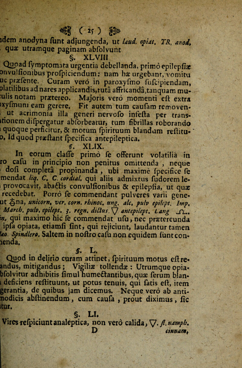 Of) p* idem anodyna funt adjungenda, ut Uud. optat, TR, anod, quae utramque paginam abfolvunt §. XLVIII Quoad fymptomata urgentia debellanda, primo epilepfbe onvuifionibus profpiciendum: nam hae urgebam, vomitu uc praefente. Curam vero in paroxyfmo fufcipiendam, olatilibus ad nares applicandis,ruta affricanda^anquam mu- ;u!is notam praetereo. Majoris vero momenti eft extra ixyfmum eam gerere. Fit autem tum caufam removen- ut acrimonia illa generi nervofo infefta per trans¬ itionem difpergatur abforbeatur, tum fibrillas roborando i quoque perficitur, & motum fpirituum blandum reftitu* * o, id quod praeftarit fpecifica antepileptica. (f. XL1X. In eorum clafle primo fe offerunt volatilia m ro cafu in principio non penitus omittenda , neque 1 dofi completa propinanda , ubi maxime fpecifice fe mendat liq. C. C. cordial. qui aliis admixtus fudorem le- i provocavit, abaftis convulfionibus 6c epilepfia, ut quae recedebat. Porro fe commendant pulveres varii gene* ut -§-na, unicorn, ver. corn. rbinoc. ung, alc, pulv epiiept. I&p, Ajarcb. pulv. epiiept. 3. regn. diftus, ant epiiept. lang _fL.# in:, qui maximo hic fe commendat ufu, nec praetereunda ipfa opiata, etiamfi fint, qui rejiciunt, laudantur tamen Uo Spindlero. Saltem in noflro cafu non equidem funtcon* icnda, ^ §. L. Quod in delirio curam attinet, fpirituum motus eft re* andus, mitigandus; Vigiliae tollendae: Utrumque opia- bfolvitur adhibitis fimul hume£tantibus,quae ferum blan* 1 deficiens reftituunt, ut potus tenuis, qui fatis eft, item gerantia, de quibus jam dicemus. Neque vero ab anti- nodicis abftinendum, cum caufa , prout diximus, fic itur* §. LI, Viresfefpiciuntanaleptica, non vero calida, SJ.fl.namph. D cinnamf