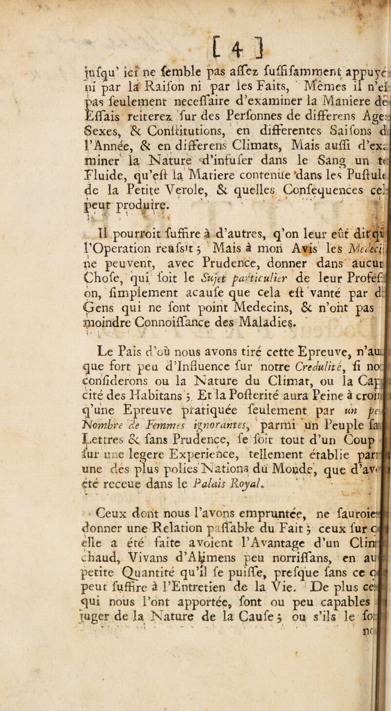 juiqu’ ici ne femble pas aflfez fufEfamment appuyé ni par la Railon ni par les Faits, Memes il n’ef pas feulement neceffaire d’examiner la Maniéré dés Èflais reiterez fur des Perfonnes de differens Ageo Sexes, <8c Conltitutions, en differentes Saifons d l’Année, & en differens Climats, Mais aufïi d’ex; miner la Nature 'd’infufer dans le Sang un te Fluide, qu’efl la Matière contenue ‘dans les Pullule de la Petite Verole, & quelles Confequences ce! peut produire. ' ; ‘ if Il > i m ü 11 pourroit fuffire à d’autres, q’on leur eût difqti l’Operation refrfsït 3 Mais à mon Avis les MaVqj ne peuvent, avec Prudence, donner dans aucun Cbofe, qui loit le Sujet particulier de leur Profefi on, Amplement acaufe que cela eff vanté par d!: Gens qui ne font point Médecins, 5c n’ont pas moindre Connoiffance des Maladies. Le Pais d’où nous avons tiré cette Epreuve, n’aui que fort peu d’influence fur notre Crédulité, fi no. conflderons ou la Nature du Climat, ou la Cap cité des Habitans 5 Et la Poflerité aura Peine à croii1 q’une Epreuve pratiquée feulement par un pei Nombre ‘cte Femmes ignorantes, parmi un Peuple fa; Lettres 5c fans Prudence, fe foit tout d’un Coup fur une legere Expérience, tellement établie pari une des plus polies Nations du Monde, que d’av< été receue dans le Palais Royal. ' • • v. -v *•- • ' V,. \\ \ ■ • Ceux dont nous l’avons empruntée, ne fauroie:i donner une Relation paflabfe du Fait y ceux fur c< elle a été faite avoient l’Avantage d’un Clin: chaud, Vivans d’A^mens peu norriffans, en aïo petite Quantité qu’il fe puiffe, prefque fans ce ci peut fuffire à l’Entretien de la Vie. De plus ce: qui nous Font apportée, font ou peu capables juger de la Nature de la Caufe 5 ou s’ils le fo:
