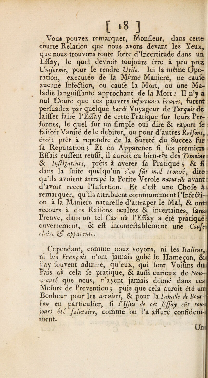 [ *8 ] Vous pouvez remarquer, Monteur* dans cette courte Relation que nous avons devant les Yeux, que nous trouvons toute forte d’incertitude dans un Effay, le quel devroit toujours être à peu prez Uniforme, pour le rendre Utile. Ici la même Ope¬ ration, executée de la Même Maniéré, ne caufe aucune Infection, ou caufe la Mort, ou une Ma¬ ladie languiffante approchant de la Mort : Il n’y a nul Doute que ces pauvres infortunez braves, furent perfuadez par quelque hardi Voyageur de Turquie de laiffer faire l’Effay de cette Pratique fur leurs Per- fonnes, le quel fur un Ample oui dire & raport fe faifoit Vanité de le débiter, ou pour d’autr es Kaifon s, étoit prêt à repondre de la Sûreté du Succez fur fa Réputation j Et en Apparence A fes premiers Eiïais euflent reufli, il auroit eu bien-tôt des Témoins & înjligateurs, prêts à averer fa Pratique $ & A dans la fuite quelqu’un s'en fût mal trouvé, dire qu’ils avoient attrapé la Petite Verole naturelle avant i d’avoir receu l’Infertion. Et c’efl une Chofe à remarquer, qu’ils attribuent communément l’Infeéli- on à la Maniéré naturelle d’attraper le Mal, & ont: recours à des Raifons ocultes & incertaines, fans: Preuve, dans un tel Cas où l’Eflay a été pratiqué • ouvertement, & eft inconteftablement une Caufe1.- claire & apparente. Cependant, comme nous voyons, ni les Italiens„ ni les François n’ont jamais gobé le Hameçon, &;< j’ay fouvent admiré, qu’eux, qui font VoiAns düi Fais où cela fe pratique, & aufli curieux de Nou¬ veauté que nous, n’ayent Jamais donné dans ces Meiure de Préventionj puis que cela auroit été urr Bonheur pour les derniers, & pour la Famille de Bour¬ bon en particulier, A ITjJue de cet ÉfJ'ay eût tou¬ jours été falutaire, comme on l’a affuré conAdem- ment. Un.