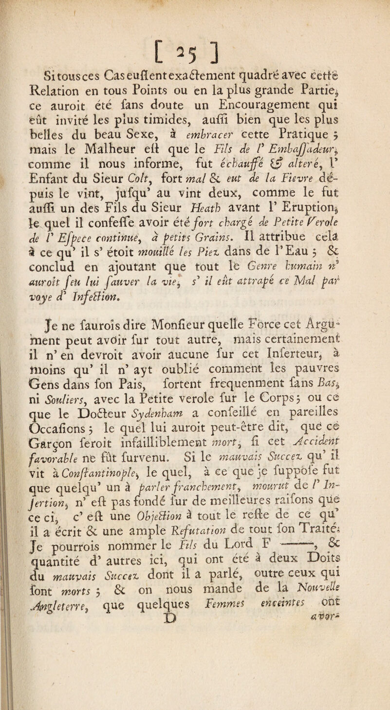 Si tous ces Caseufîentexaélement quadréavëc ècttë Relation en tous Points ou en la plus grande Partie^ ce auroit été fans doute un Encouragement qui eût invité les plus timides, auiïi bien que les plus belles du beau Sexe, à embracer cette Pratique ÿ mais le Malheur efï que le Fils de V Embajjadeur$ comme il nous informe, fut échauffe altéré, V Enfant du Sieur Colt, fort mal 8c eut de la Fievre de¬ puis le vint, jüfqu’ au vint deux, comme le fut aufli un des Fils du Sieur Heath avant F Eruption^ le quel il confefie avoir été fort chargé de Petite Eerole de F Efpece continue, d petits Grains. Il attribue cela à ce qu’ il s* étoit mouillé les Piez dans de P Eau 5 8c conclud en ajoutant que tout le Genre humain n auroit feu lui fauver la vie, s’ il eût attrape ce Fiai pat voye d5 înfeBion. Je ne fauroîs dire Monfieur quelle Force cet Argti- ment peut avoir fur tout autre, mais certainement il n’ en devroit avoir aucune fur cet ïnferteur, à moins qu’ il n’ ayt oublié comment les pauvres Gens dans fon Pais, fortent fréquemment fans Bas$ ni Souliers, avec la Petite verole fur le Corps 5 ou ce que le Doéleur Sydenham a confeillé en pareilles Occadcns 5 le quel lui auroit peut-être dit, que ce Garçon feroit infailliblement mort, fi cet Accident favorable ne fût fur venu. Si le mauvais Succez qu’ il vit à Confiantinople^ le quel, à ce que je fuppoie fut que quelqu* un à parler franchement, mourut de /’ In- jertion, n’ eft pas fondé fur de meilleures raifons que ce ci, c’ eft une ObjeBion à tout le refte de ce quT il a écrit 8c une ample Réfutation de tout fon Traité; Je pourrois nommer le Fils du Lord F -- ■, & quantité d’autres ici, qui ont été à deux Doits du mauvais Succez dont il a parlé, outre ceux qui font morts 3 8c on nous mande de la Nouvelle Angleterre, que quelques Femmes enceintes ont