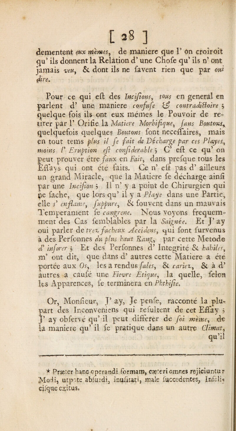 [28 ] démentent eux memes, de maniéré que V on croiroit qu’ ils donnent la Relation d’une Chofe qu’ ils n’ ont jamais veu, & dont ils ne favent rien que par oui 4ire* * Pour ce qui efl des ïnçipons, tous en general en parlent d’ une maniéré confufe contradictoire y quelque fois ils ont eux mêmes le Pouvoir de re¬ tirer par P Oride la Matière Morbifique, fans Boutons^ quelquefois quelques Boutons font neceffaires, mais en tout tems plus il fe fait de Décharge par ces Play es, moins P Eruption eft confie derable ÿ C’ eft ce qu’ on peut prouver être faux en Fait, dans prefque tous les Effays qui ont été faits. Ce n5 eft pas d’ailleurs un grand Miracle, que la Matière fe décharge ainfi par une Incifion j II n’ y a point de Chirurgien qui pe fâche, que lors qu’ il y a Playe dans une Partie, elle P enfiame, fuppure, 8c Couvent dans un mauvais Tempérament fe cangrene. Nous voyons fréquem¬ ment des Cas lemblables par la Saignée. Et J’ ay oui parler de tren fâcheux Accidens, ^ui font furvenus à des Perlonnes du plus haut Rang, par cette Metode d’inferrer ÿ Et des Personnes d’Intégrité 8c habiles, m* ont dit, que dans d’autres cette Matière a été portée aux Os, les a rendus fales, Si. cariez, & à d’ autres a caule une Fievre Etique, la quelle, félon les Apparences, fe terminera en Phthifie. Or, Moniteur, J5 ay, Je penfe, racconté la plu-, 5art des Inconvemens qui r-efultent de cet Effay ? * ay obfervé qu’ il peut différer de foi même, de la maniéré qu’ il fe pratique dans un autre Climat, qu’il ■ rmmmm ... , .n-i> \ * Præter banc operandi formant, cæteriomnes rejtciuntur Moli, utpote abfurdi, inufit&tî, male fuccedentes, Infeli* clique exitus.