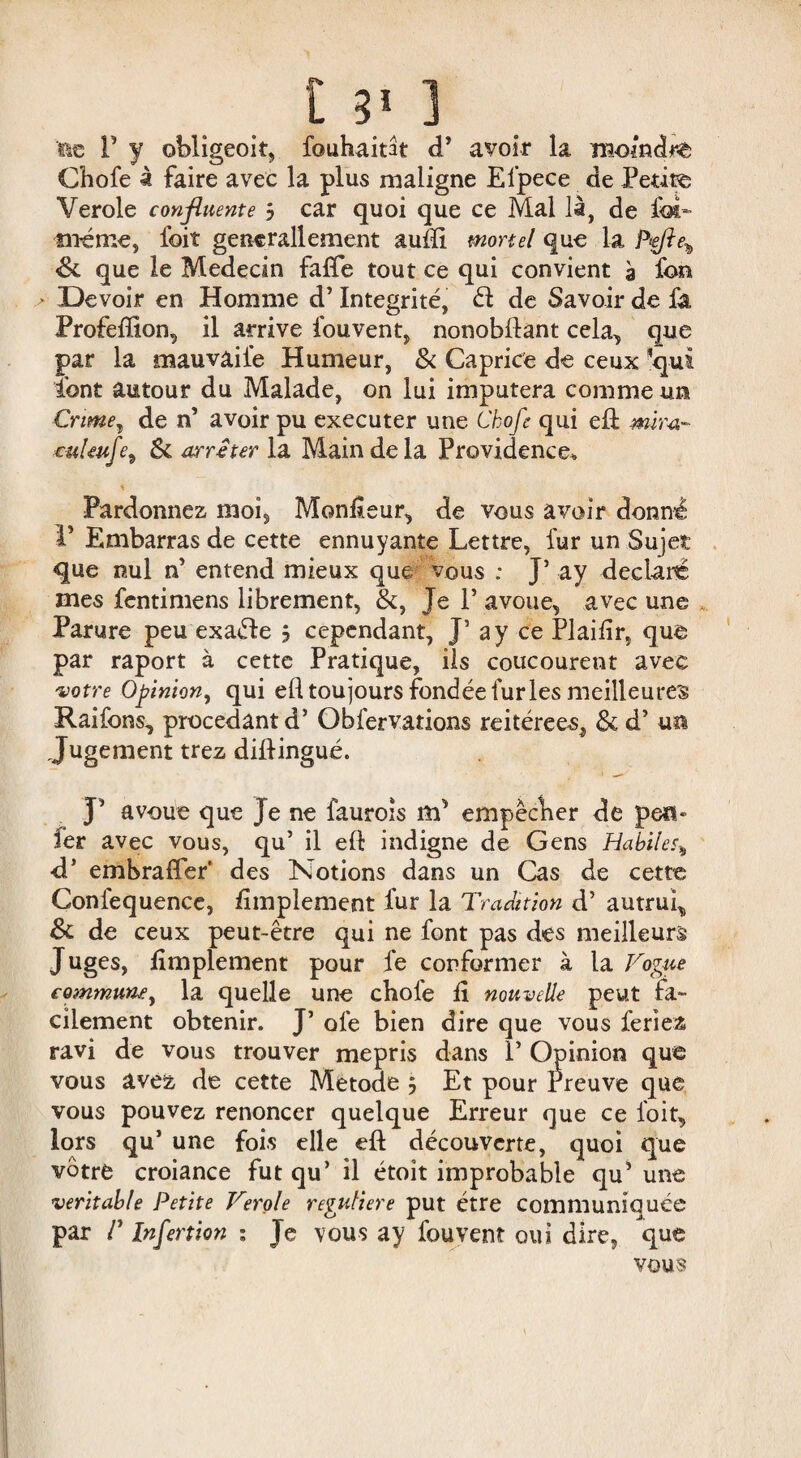 fie P y obligeoit, fouhaitât d’ avoir la moindre Chofe à faire avec la plus maligne Elpece de Petite Verole confluente j car quoi que ce Mal là, de foi» même5 foit gencrallement aufti mortel que la Pfle^ Sl que le Médecin fafte tout ce qui convient à fon ■ Devoir en Homme d’Intégrité, él de Savoir de fa Profeffion, il arrive fouvent, nonobflant cela,, que par la mauvaiie Humeur, & Caprice de ceux qui font autour du Malade, on lui imputera comme un Crime, de n’ avoir pu executer une Chofe qui eft mira- cul euf?9 Si arrêter la Main de la Providence» * Pardonnez moi. Moniteur, de vous avoir donné 1* Embarras de cette ennuyante Lettre, fur un Sujet que nul n’ entend mieux que vous ; J’ ay déclaré mes fentimens librement, &, Je P avoue, avec une Parure peu exaéle j cependant, J’ a y ce Plailir, que par raport à cette Pratique, ils coucourent avec 'votre Opinion, qui ed toujours fondée furies meilleures Raifons, procédant d’Obfervations réitérées, & d’un Jugement trez diftingué. J’ avoue que Je ne faurois flp empêcher de pen» fer avec vous, qu’ il eft indigne de Gens Habile.% d’ embraffer' des Notions dans un Cas de cette Confequence, Amplement fur la Tradition d’autrui, & de ceux peut-être qui ne font pas des meilleurs Juges, Amplement pour fe conformer à la Vogue commune, la quelle une chofe A nouvelle peut fa¬ cilement obtenir. J’ ofe bien dire que vous feriez ravi de vous trouver mépris dans 1’ Opinion que vous avez de cette Metode j Et pour Preuve que vous pouvez renoncer quelque Erreur que ce foit, lors qu’ une fois elle eft découverte, quoi que vôtre croiance fut qu’ il étoit improbable qu' une véritable Petite Verole réguliere put être communiquée par /’ Infertion : Je vous ay fouvent oui dire, que vous