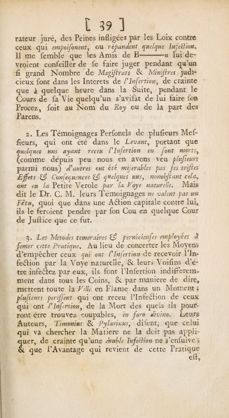 rafceur juré, des Peines infligées par les Loîx contre ceux qui empoifonent, ou répandent quelque InjeBkn^ Il me femble que les Amis de B™—w lui de- vroient confeiller de fe faire juger pendant qu’mi il grand Nombre de Maÿflrats & Minjftres judi^ cieux font dans les Interets de Pînfortion, de crainte que à quelque heure dans la Suite, pendant le Cours de fa Vie quelqu’un s’avifàt de lui faire Ion Procez, foit au Nom du Roy ou de la part des Parens» 2. Les Témoignages Perfonels de plusieurs Mef- fleurs, qui ont été dans le Levant, portant que quelques uns ayant receu P Infertion en font morts % (comme depuis peu nous en avons veu plufieurs parmi nous) d'autres ont été mijerables pas Jes trijies Effets & Confequences quelques unsy nonobjiant cela„ ont eu la Petite Verole par la Voye naturelle. Mais dit le Dr. C. M. leurs Témoignages ne valent pas un Fétu, quoi que dans une Aélion capitale contre lui, ils le feroient pendre par fon Cou en quelque Cour de Juftice que ce fut» 3. Les Metodes temeraires £5? pernicieufes employées à fomer cette Pratique. Au lieu de concerter les Moyens d’empêcher ceux qui ont Plnjertion de recevoir Pln- feéfion par la Voye naturelle, & leurs Voifins d’é- tre infeétez par eux, ils font l’infertion indifférem¬ ment dans tous les Coins, & par maniéré de dire, mettent toute la Ville en Flame dans un Moment ; plufieurs perijj'ent qui ont receu l’Infeélion de ceux qui ont Plnjertion, de la Mort des quels ils pour¬ ront être trouvez coupables, in fore divino. Leurs Auteurs, Timonitts Sc Pylarinus, difent, que celui qui va chercher la Matière ne la doit pas appli¬ quer, de crainte qu’une double ïnfeÏÏion ne s’enfuive ÿ & que l’Avantage qui revient de cette Pratique
