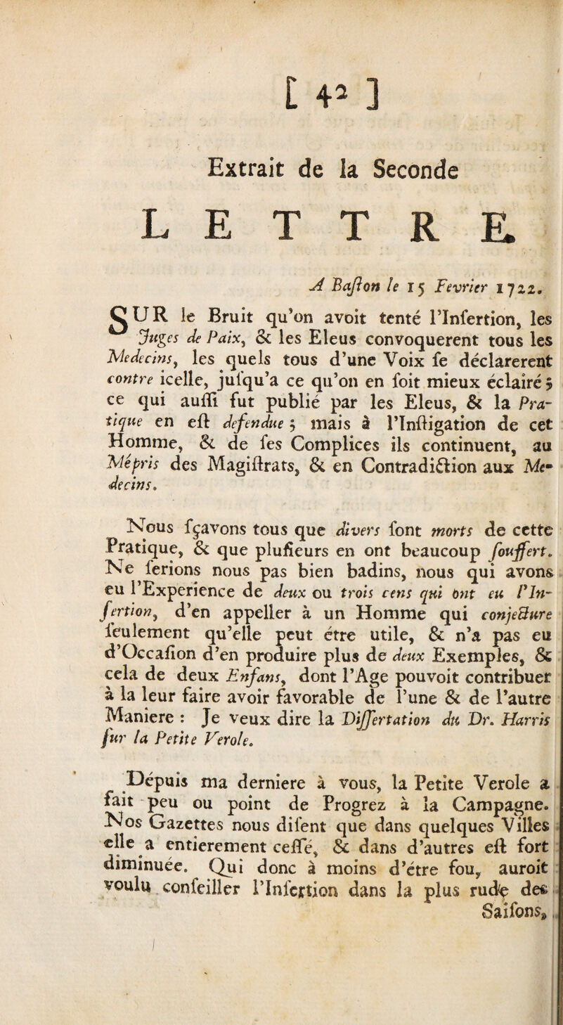 Extrait de la Seconde LETTRE A Bajlon le 15 Février 1722. glJR le Bruit qu’on avoir tenté l’Infertion, les Juges de Paix, & les Eleus convoquèrent tous les Médecins, les quels tous d’une Voix fe déclarèrent contre icelle, jutqu’a ce qu’on en foit mieux éclairé 5 ce qui audi fut publié par les Eleus, & la Pra¬ tique en eft defendue -, mais à l’Inftigation de cet Homme, &. de fes Complices ils continuent, au Mépris des Magillrats, & en Contradiction aux Me» decins. Nous fçavons tous que divers font morts de cette Pratique, & que pludeurs en ont beaucoup fouffert. Ne ferions nous pas bien badins, nous qui avons eu 1 Expérience de deux ou trois cens qui Ont eu Fln- fertion, d’en appeller à un Homme qui conjeBnre Seulement qu’elle peut être utile, & n’a pas eu d’Occafion d’en produire plus de deux Exemples, & cela de deux Enfans, dont l’Age pouvoit contribuer à la leur faire avoir favorable de l’une & de l’autre Maniéré : Je veux dire la DiJJertation du Dr. Harris fur la Petite Verole. Dépuis ma derniere à vous, la Petite Verole a fait peu ou point de Progrez à la Campagne. Nos Gazettes nous dilent que dans quelques Villes a entièrement cefle, & dans d’autres eft fort diminuée. Qui donc à moins d’étre fou, auroit voulu confeiller l’Infcrtion dans la plus rude des Saifons»