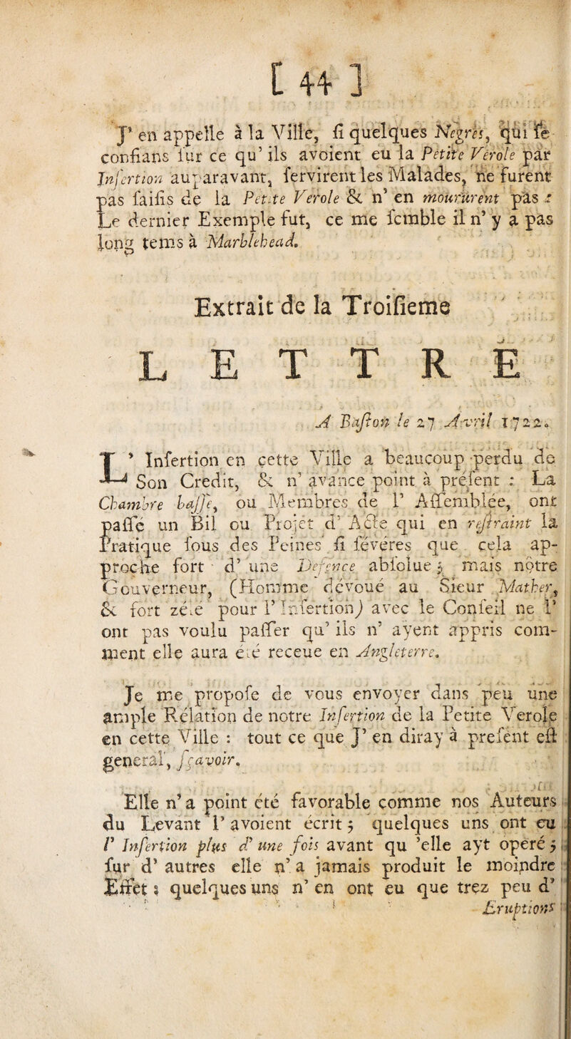 • *, t • > : / i : ' * ■ • ; * , - J’ en appelle à la Ville, li quelques N<?em, qui ïe conhans iur ce qu’ ils avoient eu la Petite Verole pat1 Jnfertion auparavant, fervirentles Malades, ne furent pas faifis de la Petite Verole & n’ en moururent pas : Le dernier Exemple fut, ce me fcmble il n’ y a pas long tems à Marblekead, . ' ' ^ 1 - ■ I J > - Extrait de la Troifieme LETTRE A Bafion le 27 Avril 1722. L’ Infertion en cette Ville a beaucoup perdu de Son Crédit, & n’ avance point à prélent : La Chambre Wffey ou Membres de V Affemblée, ont pafle un Bil ou Projet d’ A61e qui en rejiraint la Pratique fous des Peines il fëvéres que cela ap¬ proche fort d’une JJefcnce abfolue 5 mais notre Gouverneur, (Homme dévoué au Sieur Mather, & fort zéV pour P Infertion) avec le Confeil ne P ont pas voulu paffer qu’ ils n’ aÿent appris com¬ ment elle aura été receue en Angleterre, Je me propofe de vous envoyer dans peu une ample Relation de notre Infertion de la Petite Verole en cette Ville : tout ce que J’ en diray à prefent eà general, fravoir, _ < .... but Elle n’ a point été favorable comme nos Auteurs du Levant P avoient écrit 5 quelques uns ont eu V Infertion pfos dl une fois avant qu ’elle ayt opéré 5 fur d’autres elle n’ a jamais produit le moindre Effet s quelques uns n’ en ont eu que trez peu d’ • 1 • ' 1 Eruption*: