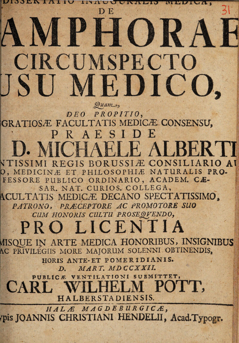 DEO PROPITIO, GRATIOSiE FACULTATIS MEDICA CONSENSU, 1 ' P R A E S I D E □ , MEDICINJi ET PHILOSOPHIAE HAT\IRALIS PRO- f FESSORE PUBLICO ORDINARIO, ACADEM. C^- |;j SAR. NAT. CURIOS. COLLEGA, isi \CULTATIS MEDICaE DECANO SPECTATISSIMO, f| PATRONO. PRMCEPTORE JC PROMQTORE SUO ij CUM HONORIS CULTU PROSEDENDO, PRO LICENTIA ilISQUE IN ARTE MEDICA HONORIBUS, INSIGNIBUS hC PRIVILEGIIS MORE MAJORUM SOLENNI OBTINENDIS, .''fiV HORIS ANTE-ET PO MERIDIANIS. D. MART. MDCCXJCIL PObLICJE VENTILATIO>ri SUBMITTET^_ CARL WILHELM POTT, H ALBERSTA DIENSIS, ul; ISI 1 :.Ty HALyE MAGDER URGICjE, ^'pisJOANNIS CHRISTIANI HENDEUI, AcadTypogr. ii Hi ii ii