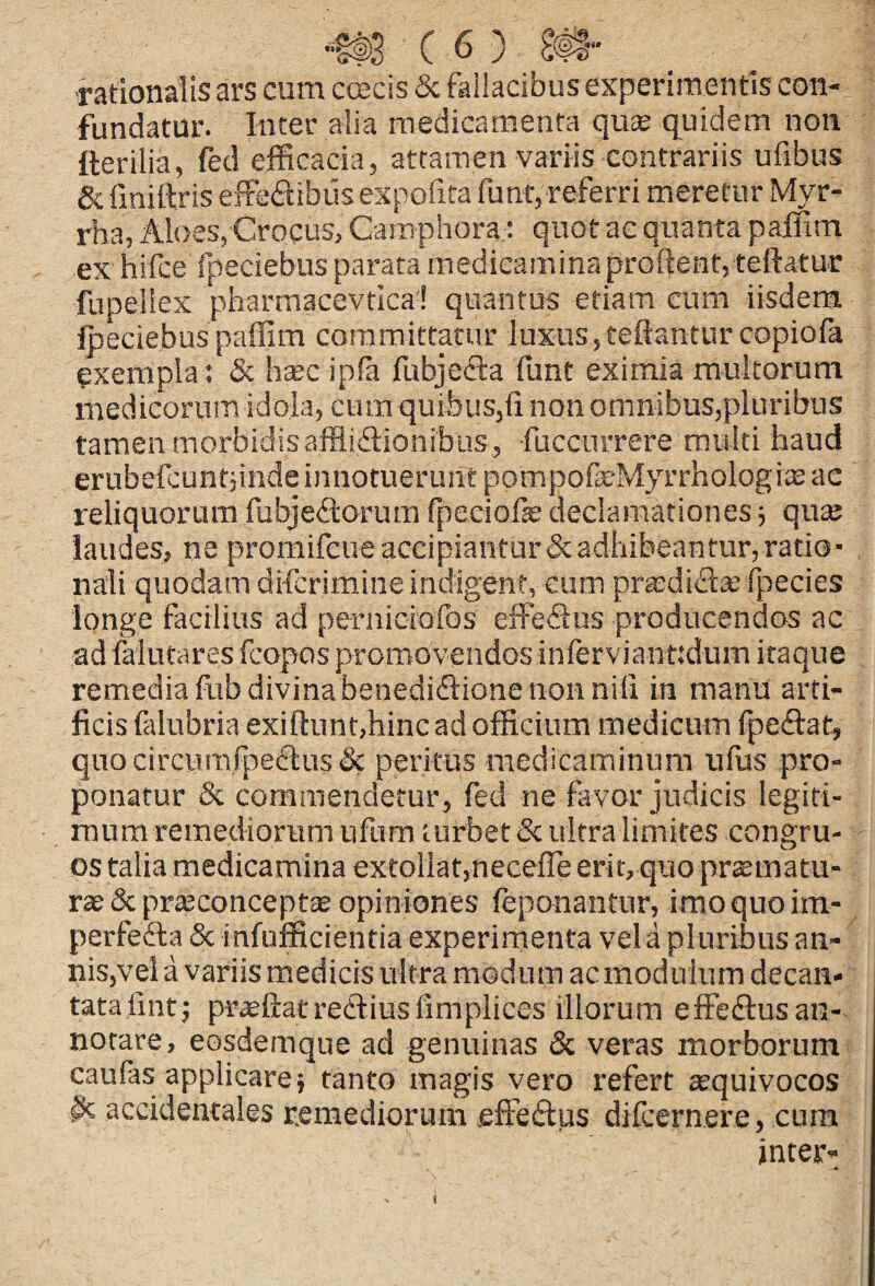 rationalis ars cum ccscis & fallacibus experimentis con¬ fundatur. Inter alia medicamenta qu^ quidem non fterilia, fed efficacia, attamen variis contrariis ufibus & fmiftris effe<ftibus expofita funt, referri meretur Myr¬ rha, Aloes, Crocus, Camphora; quot ac quanta paffim ex hifce fpeciebus parata medicamina proilentjteftatur fupeliex pharmacevtica'! quantus etiam cum iisdem ipeciebus paffim committatur luxus,teftanturcopiofa exempla ; Sc htecipfa fubjecfa funt eximia multorum medicorum idola, cum quibus,li non omnibus,pluribus tamen morbidisafflidionibus, fuccnrrere multi haud erubefcuntjinde innotuerunt pompofeMyrrhologia3 ae reliquorum fubjediorum fpeciols declamationes ■, qute laudes, ne promifeue accipiantur & adhibeantur, ratio¬ nali quodam difcrimine indigent, cum prasdifl® fpecies longe facilius ad pernioiofos effeSns producendos ac ad lalutares fcopos promovendos inferviant;dum itaque remedia fub divina benediftione non niti in manu arti¬ ficis falubria exill:unt,hinc ad officium medicum Ipeftat, quo circurnfpeiflus & peritus medicaminum ufus pro¬ ponatur Sc commendetur, fed ne favor judicis legiti¬ mum remediorum ufum turbet & ultra limites congru¬ os talia medicamina extollar,neceffe erit, quo prcematu- & prseconceptae opiniones leponantur, imo quo im- perfedla Sc infufficientia experimenta vel a pluribus an¬ nis,vel a variis medicis ultra modum ac modulum decan¬ tata lint; prceftatreCiiusfimplices illorum effefiusan- norare, eosdemque ad genuinas Sc veras morborum caufas applicare; tanto magis vero refert ^quivocos St accidentales remediorum fiffedus djfcernere, cura inter-