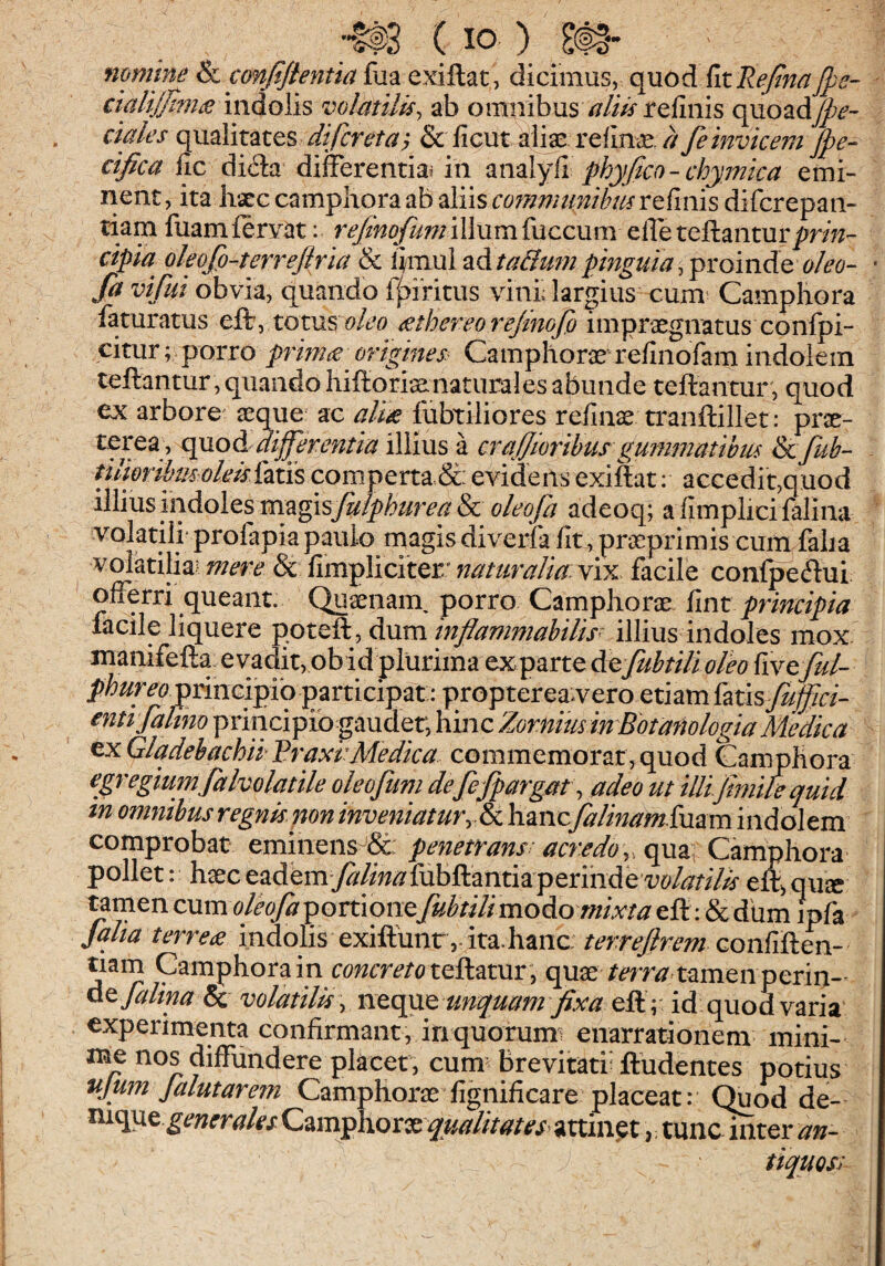 mmine & confiflentia fua exiftat, di cimus, quo d fit Reftna Jpe- cialiS?n£ indolis volatilis^ ab omnibus /?//Wrefinis cyaozAjpe- ciales (\mY\utQS difcreta^ & ficut 4i9S i*efin<E feinvicem Jpe- cifica fic di6la differentia^ in ^nzlyYi phyjico-chymica emi¬ nent , ita hatc camphora ab aliis mnmunihm refinis difcrepan- tiam luamierYat: illum fuccum efle teftanturprin¬ cipia oleofo-terrejiria & iimul ad ta&um pinguia, proinde oleo- • fa vi fui obvia, quando f^iritus vini; largius cum Camphora faturatus eff, totus oleo £thereo rejinofo impraegnatus confpi- citur; porro prim£ origines.^ Camphorae refinofam indolem teftantur , quando hiftori^naturales abunde teftantur , quod ex arbore asque ac fubtiliores refin^ tranftillet: prae- differentia illius a crafforibus gufnmatihm &cfuh- tili&rihmolekYziis com.perta & evidens exiftat: accedit,quod illius indoles mygisfulphurea & oleofa adeoq; a fimplici falina volatili' profapiapaulo magis diverfa fit, praeprimis cum faba volatilia? mere & fimpliciter' naturalia: vix facile confpeftui offerri queant. Quaenain porro Camphorae Ymt principia facile liquere ppteft:, dma infiammahilw illius indoles mox. manifefta. e vadit, ob id plurima exparte &^fuhtilioleo YxvQful- phur eo principib participat: propterea^vero etiam imsfuffici- entifakm principib gaudet, hinc Zornmin BotanologiaMedica ex GladebachiiRraxbMedica commemorat, quod Camphora egregium falvolatile oleofum defefpargat\ adeo ut illifimire quid tn omnibus regnis non inveniatur^ & hanc falinam imm indolem comprobat eminens^Sc: pe7ietrans ac?'edo pollet: haeceademy^/iw^fubftantiaperindeeft,qu« ^men cum oleofapomoncfubtilimodiomixta efl: & dum ipfa falia terrea indolis exiftdnr,. ita.hanc: terrejlrem QQnYiYkcn- tiam Camphora in r^^wrmc^teftatur , quae /mw tamen perin-- dt falina volatilis :, unquam fixa id quod varia experimenta confirmant, in quorumi enarrationem mini- me nos diffundere placet, cum^ Brevitati^ ftudentes potius tijum Jalutare?n Camphorae fi^dficare placeat: Quod de- generales qualitates^ attinet,; tunc^ter an- tiquoss-