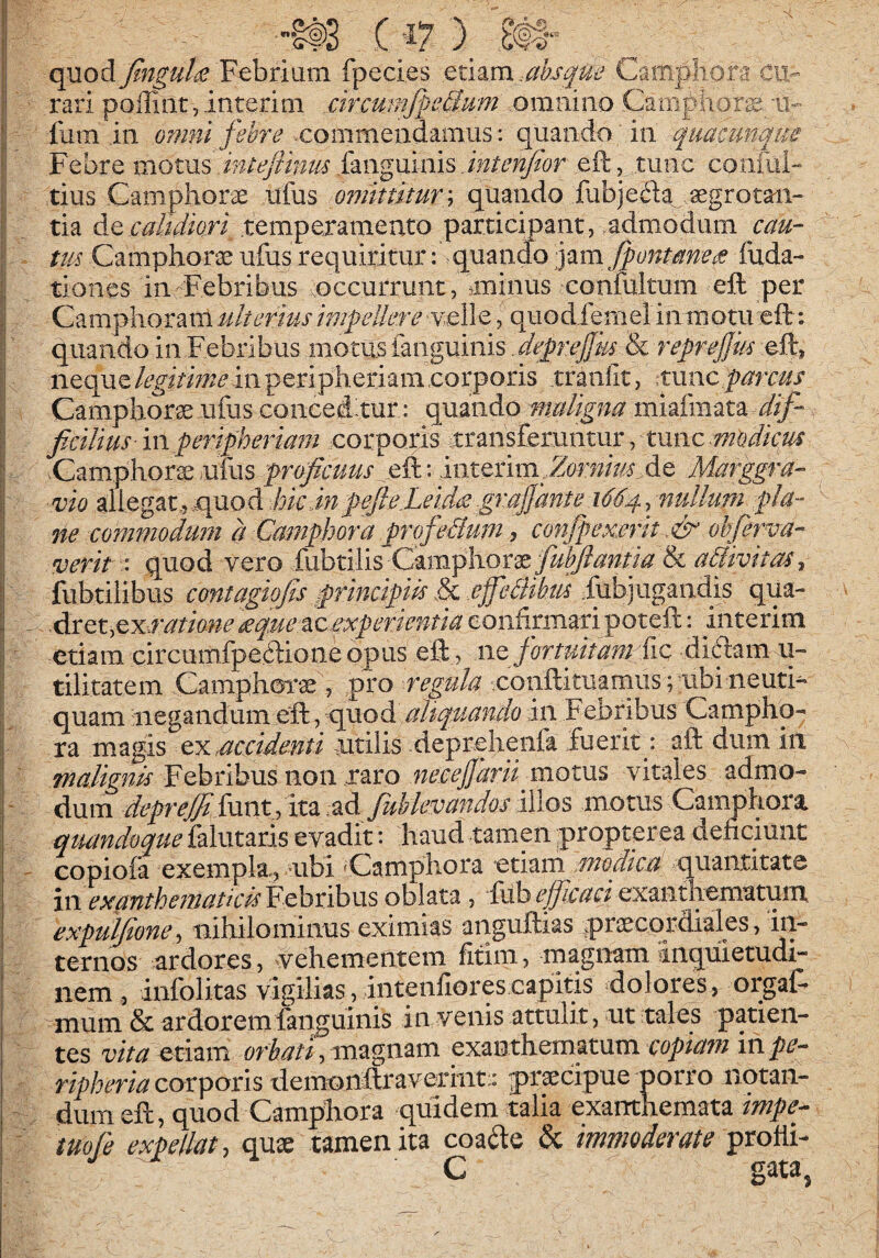 I - ifS (-17 )_ £#1“ I quod fingul^ Febrium fpecies ^ii^m.ahsqm Campliora cu- P' rari polliat,interim ,cirmmfgeMum ,omniao Camphora 'U- II fiim in omni feb}^e xommeudamus: quando ' in quacunque ji Febre motm intejTmm i^LWgmms jntenfar eft, tunc confiii- ,j tius Camphorae ufus omittitur'^ quando fubjeii^ aegrotaii- •i tia ditcabdiori .temperamento particmant,,admodum cau- tm Camphorae ufus requiritur: quanfe 'y^m fpntmeee fixda- I; tiones in Febribus .occurrunt, miinus conMtum eft ^per ;j Camplioram ulterius impcdkre velle, quodieniel in motu eft: ;| quando in Febribus motus (anguinis . dep'ej}ks & reprejjm eft^ :| neque legitime in peripheriam corporis xraiifit, pxvucparcus II Camphor^ ufiis concedxur: quando maligna miaimata |l ficilius in peripheriam corporis xransfemntur, tunc modicrn ^ .Camphors ufus froficuus eft: interim^ fte Marggra- i vio allegat.,e^uod hicdnpefie:Leid<£gra§^^ i664pulhim pla¬ ne commodum ?t Camphora profedlum, confpex£rit-.& ohjerm- ! verit quod vero fiibtilis Camplioraeyi^^^?/{M & I fubtilibus contagiofis principiis & .effeBikm Fubjugandis qua- - .Acet,cxa'atione£qM*%c experientia iiiterim I etiam circumfpeftione opus eft, i\t fortuitam fic diftam u- tilitatem Camphoi*^ , pro regula conftituamiis; ubi neuti- quam negandum altqpMndo in Febribus Campho- ra m agis cx Mcidenti jutilis fteprehenfa fu erit p aft dum iii Febribus non..raro motus vitales admo- ' dum 2&pr^funt , ita.ad Juhkvandos xWos motus Caiimhora quandoque falutaris evadit: haud tamen propterea denciunt ' copiofa exempla., ubi 'Campliora etiam modica quantitate in exantheitiaticdYd^cdhxxs oblata, fiibexanthcmatuni. expuljlone^ nihilominus eximias anguftias ^praecordiales, in¬ ternos ardores, vehementem fitim, rnagnam inquietudi¬ nem , infolitas vigilias, intenliorescapitis dolores, orgaF mum & ardoremfanguinis in venis attulit, ut tales patien¬ tes vita etiam orbati, magnam exanthematum copiam in pe- ripheria corporis demonftraverint:: praecipue porro notan¬ dum eft, quod Campbora quidem talia exanthemata impe- iuofe expellat, quae tamen ita coafte & immoderate C