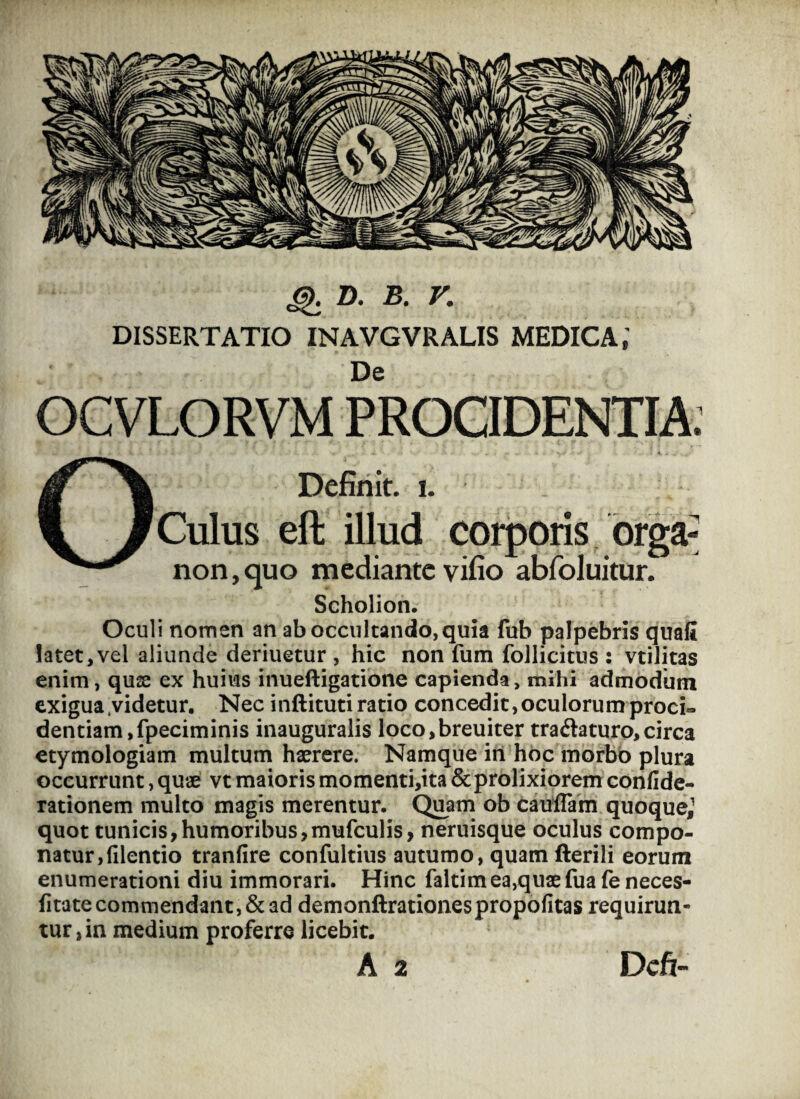 Q D. B. V. DISSERTATIO INAVGVRALIS MEDICA,' De OCVLORVM PROCIDENTIA. Definit, i. Culus eft illud corporis orga; non,quo mediante vifio abfoluitur. Scholion. Oculi nomen an ab occultando, quia fub palpebris quali latet,vel aliunde deriuetur , hic non fum follicitus : vtilitas enim, quae ex huius inueftigatione capienda, mihi admodum exigua videtur. Nec inftituti ratio concedit, oculorum proci» dentiam,fpeciminis inauguralis loco,breuiter tra&aturo, circa etymologiam multum haerere. Namque iri hoc morbo plura occurrunt, quae vt maioris momenti,ita & prolixiorem confide- rationem multo magis merentur. Quam ob cauffam quoque,1 quot tunicis, humoribus,mufculis, neruisque oculus compo¬ natur, lilentio tranfire confultius autumo, quam fterili eorum enumerationi diu immorari. Hinc faltim ea,quae fua fe neces- fitate commendant, & ad demonftrationespropofitas requirun¬ tur,^ medium proferre licebit. A 2 Dcft-