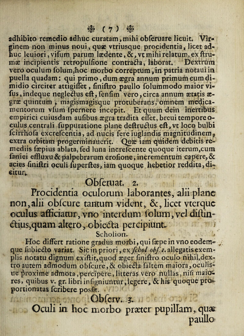 adhibito remedio adhuc curatam,mihi obleruare licuit* Vir¬ ginem non minus noui, quse vtriusque procidentia, licet ad¬ huc leuiori, vifum parum laedente, &,vt mihi relatum, ex ftru- mae incipientis retropulfione contra&a, laborat* Dextrum vero oculum folum,hoc morbo correptum,in patria notauiin puella quadam: qui primo, dum aegra annum primum eum di¬ midio circiter attigiflet, finiftro paullo folummodo maior vi- fus,indeque negleflus eft,fenfim vero,circa annum aetatis ae¬ grae quintum , magismagisque protuberans,' omnem medica¬ mentorum vfum fpernere incepit. Etquum dein inertibus empirici cuiusdam aufibus aegra tradita enet, breui tempore o- culus centrali fuppuratione plane deftruftus eft,vt loco bulbi fcirrhofa excrefcentia, ad nucis fereiuglandis magnitudinem, extra orbitam progerminauerit. Quae iam quidem debitis re¬ mediis faepius ablata, fed luna increlcente quoque iterum,cum faniei effluxu & palpebrarum erofione, incrementum capere, & acies finiftri oculi iuperftes,iam quoque hebetior reddita,di¬ citur^ Obferuat. z. Procidentia oculorum laborantes, alii plane non,alii obfcure tantum vident, &, licet vterque oculus afficiatur, vno interdum folum, vel diftin- dius,quam altero, obieda percipiunt.. i Scholionv Hoc differt ratione gradus morbi , qui (sepe in vno eodem-* que £ubie<5lo variat. Sic in priori, Qxfchol obf.i. allegatis exem¬ plis notatu dignum exiftit,quod aeger finiftro oculo nihil,dex¬ tro autem admodum obfcure,& obiecfta (altem maiora,oculis» ue proxime admota,percipere,litteras vero nullas,nili maior- res, quibus v. gr. libri infigniuntur, legere, & his quoque pro* portionatas feribere poste. • • Obferv. Oculi in hoc morbo praeter pupillam, quae paullo