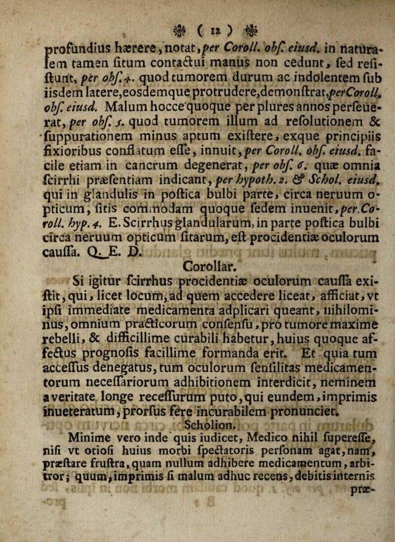 $(»>'$ profundius hairere, notat ,/w Coroll. obf. eiusd. in natura» lem tamen iltum conta&ui manus non cedunt> fed refi- ftunt, per obf, 4.. quod tumorem durum ac indolentemfub iisdem latere,eosaemque protrudere,demonftrat^erCiw#. obf eiusd. Malum hocce quoque per plures annos perfeue- rat, per obf j. quod tumorem illum ad refolutionem & Suppurationem minus aptum exiftere, exque principiis fixioribus conflatum efle, innuit,per Coroll, obf. eiusd, fa¬ cile etiam in cancrum degenerat, per obf, <s. quae omnia fcirrhi praefentiam indicant,perhypoth.2. fi?Schol. eiusd, qui in glandulis in poftica bulbi parte, circa neruum o- pticum, (itis commodam quoque fedem innenit ,per.Co- roll.hyp.4-. E. Scirrhus glandularum, in parte poftica bulbi circa neruum opticum litarum, eft procidentiae oculorum cauffa. Q^E. D. Corollar. Si igitur fcirrhus procidentiae oculorum caufla exi- ftit,qui, licet locum,ad quem accedere liceat, afficiat,vt ipfi immediate medicamenta adplicari queant, nihilomi¬ nus, omnium prafticorum confenfu,protumoremaxime rebelli, & difficillime curabili habetur,huius quoque af- feftus prognofis facillime formanda erit. Et quia tum acceffus denegatus, tum oculorum lenlllitas medicamen¬ torum neceflariorum adhibitionem interdicit, neminem averitate longe recefTurum puto,qui eundem,imprimis inueteratum, prorfus fere incurabilem pronuntier» Seholion. Minime vero inde quis iudicet, Medico nihil fuperefle, nili vt otiofi huius morbi fpechitoris perfonam agat,nam, prxftare fruftra.quam nullum adhibere medicamentum,arbi¬ tror ; quum,imprimis fi malum adhuc recens,debitisinternis prx-