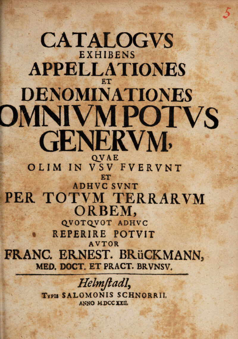CATALOGVS EXHIBENS APPELLATIONES ET DENOMINATIONES DMNIVM POTVS L GENERVM. QVAE OLIM IN VSV FVERVNT f ET ADHVC SVNT PER TOTVM TERRARVM ORBEM, QVOTQVOT ADHVC « REPERIRE POTVIT AVTOR FRANC. ERNEST. BRuCKMANN, MED. DOCT. ET PRACT. BRVNSV. Helm/iadly Ttru SALOMONIS SCHNORRII. ANNO HDCC XXII.