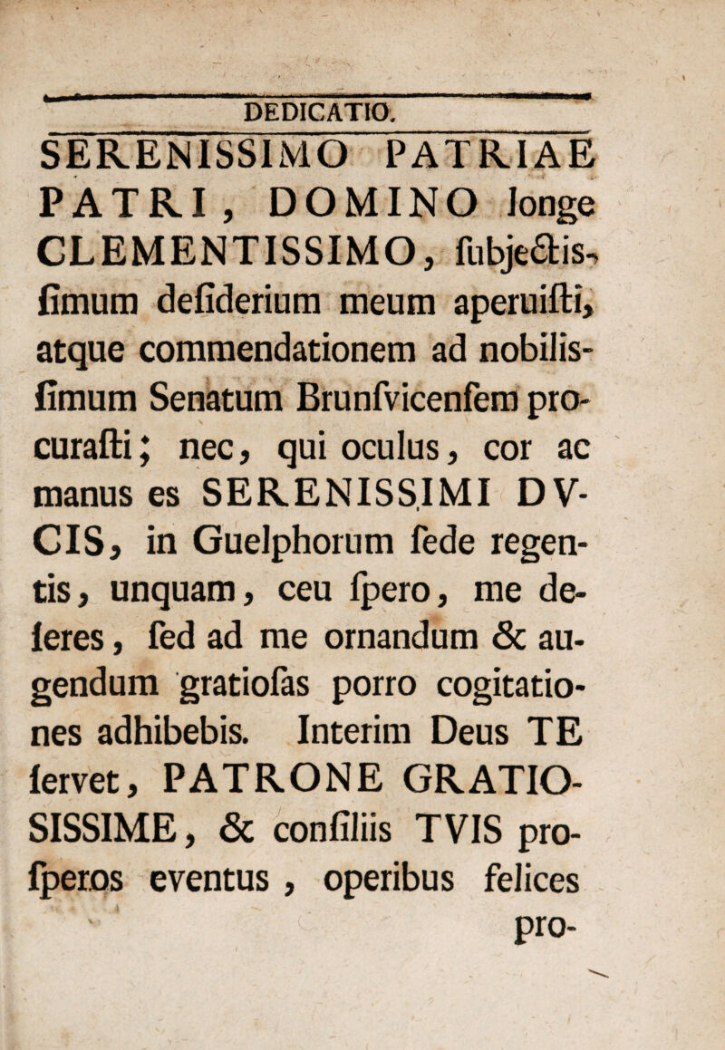 * rnm DEDICATIO. SERENISSIMO PATRIAE PATRI, DOMINO longe CLEMENTISSIMO, fabris, fimum defiderium meum aperuifti, atque commendationem ad nobilis- fimum Senatum Brunfvicenfem pro- curafti; nec, qui oculus, cor ac manus es SERENISSIMI DV- CIS, in Guelphorum fede regen¬ tis, unquam, ceu fpero, me de¬ leres , fed ad me ornandum & au¬ gendum gratiofas porro cogitatio¬ nes adhibebis. Interim Deus TE lervet, PATRONE GRATIO¬ SISSIME, & confiliis TVIS pro- fperos eventus, operibus felices pro-