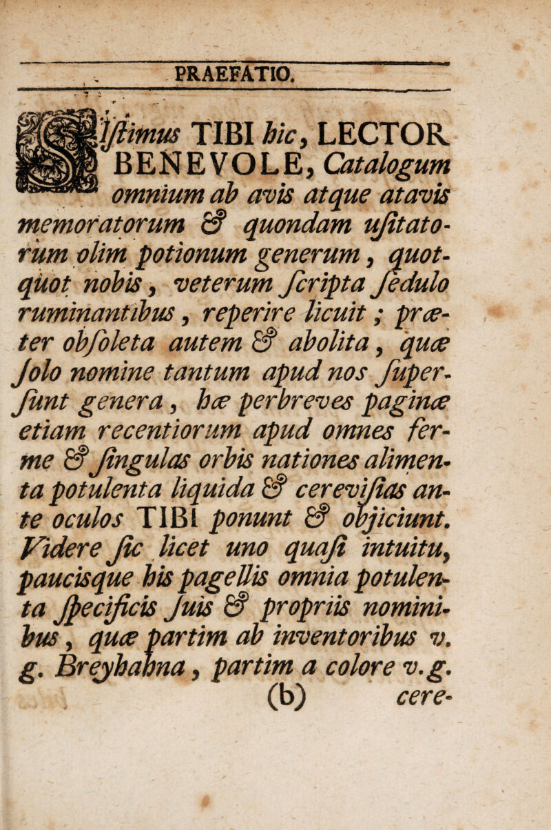 i r \ftmus TIBI hic, LECTOR BENEVOLE, Catalogum omnium ab avis atque atavis memoratorum & quondam ujitato- rumolim potionum generum, quot¬ quot nobis, veterum fcripta jedulo ruminantibus, reperire licuit; prae¬ ter obfoleta autem & abolita, 'quae Jolo nomine tantum apud nos fuper- Jiint genera, hae perbreves paginae etiam recentiorum apud omnes fer- me & Jingulas orbis nationes alimen¬ ta potulenta liquida & cerevi/ias an¬ te oculos TIBI ponunt & objiciunt. Videre Jic licet uno quaji intuitu, paucisque his pagellis omnia potulen¬ ta Jpecificis Juis & propriis nomini¬ bus , quae partim ab inventoribus v. g. Breyhahna, partim a colore v.g. (b) cere-
