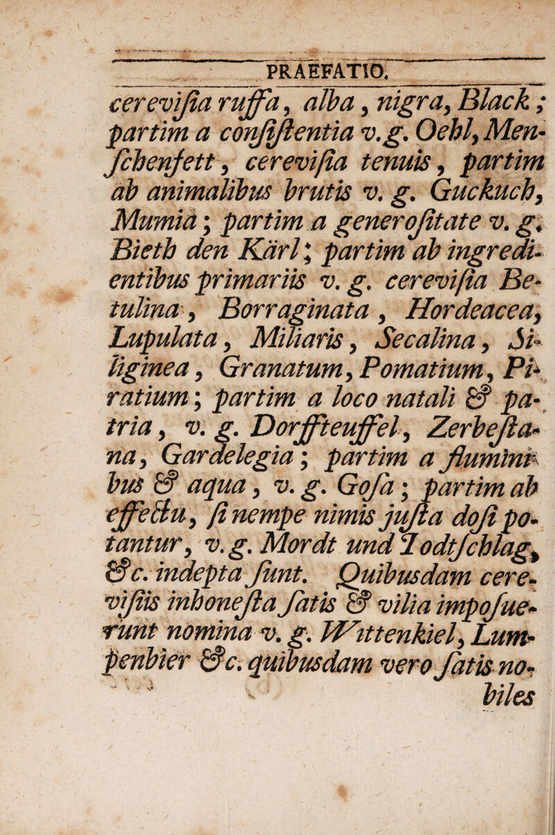 . „ __ PRAEFATIO^ cerevifia ruffa, alba, nigra, Black ; partim a conjiflentia v.g. Oehl, fchenfett, cerevifia tenuis, partim ab animalibus brutis v. g. Guckuch, Mumid; partim a generojitate v. g. Bietb den Kdrl; partim ab ingredi- entibus primariis v. g. cerevifia Be- iultna, Borraginat a , Hordeacea^ Lupulata, Miliaris, Secalina 9 Si¬ liginea , Granatum, Pomatium, P£ ratium; partim a loco natali & pa¬ tria > v. g. Dorjfteujfel, Zerb e fa¬ na , Gardelegia; partim a fluminv bus CS aqua, <1?. ; partim ab effellu, fi nempe nimis jufla dofi po¬ tantur, v. g. Mordt und d odtjchlag^ H§c. indepta Junt. Quibusdam cere- viflis inhonejla fatis & vilia impofue» runt nomina v. g. Wutenkiel, Lum- penbier &c. quibusdam ver o fatis no* biles