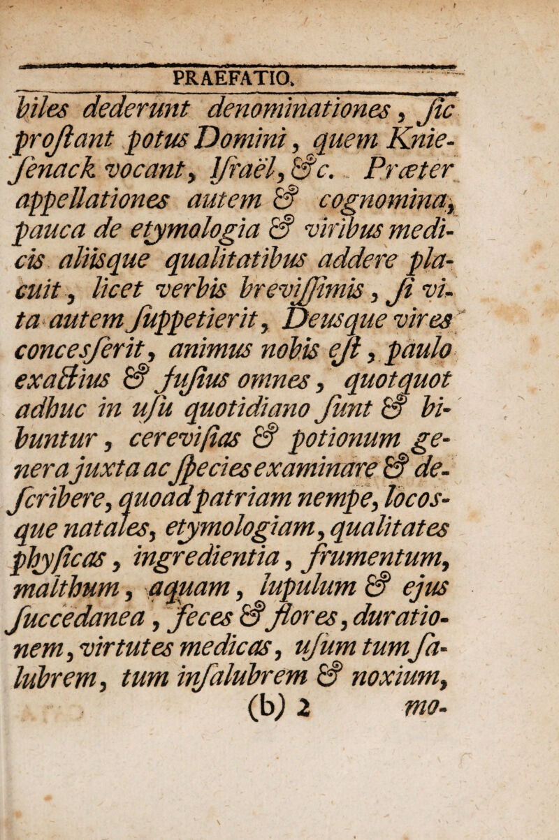 / _i , r .1... -- - - -ri-n n r _ PRAEFATIO, biles dederunt denominationes, fle proflant potus Domini, quem Knie- fenack meant > Ifrael, & e. Praeter appellationes autem & cognominay pauca de etymologia & viribus medi¬ cis aliis que qualitatibus addere pla¬ cuit , licet verbis brevifjimis 5 Ji vi¬ ta autem Juppetierit, De usque vires conces/er it, animus nobis ejl , paulo exaBius & fiifius omnes, quotquot adhuc in ufu quotidiano funt & bi¬ buntur , cerevifias & potionum ge¬ ner a juxta acJpecies examinare de¬ fer ib ere y quoad patriam nempe, locos¬ que natales, etymologiamy qualitates phy ficos 3 ingredientia, frumentum, malthnm, aquam, lupulum & ejus fuccedanea, feces & flores, duratio- nem, vir tutes medicas, ujumtumfa- lubrem, tum infalubrem & noxiumy