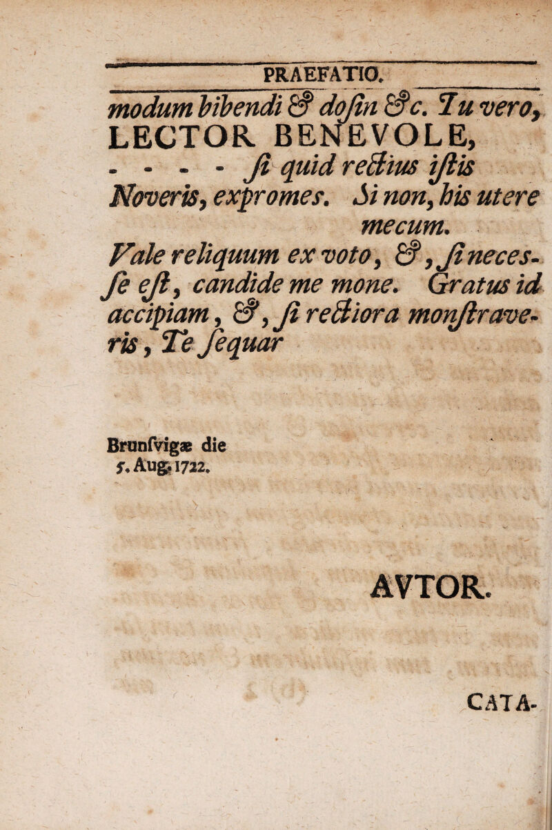 Praefatio,_. modum bibendi & dojln &c. Tu vero9 LECTOR BENEVOLE, - - - - Ji quid reBius iftis Noveris, expromes. Si non, his utere me cum. Vale reliquum ex voto, & ,Ji neces- fiejl, candide me mone. Gratus id accipiam, & ,JireBiora monftrave¬ ris , Te fequar Brunfvigas die j\ Augi 1722, \ ' ; , • • •• v - / CATA-