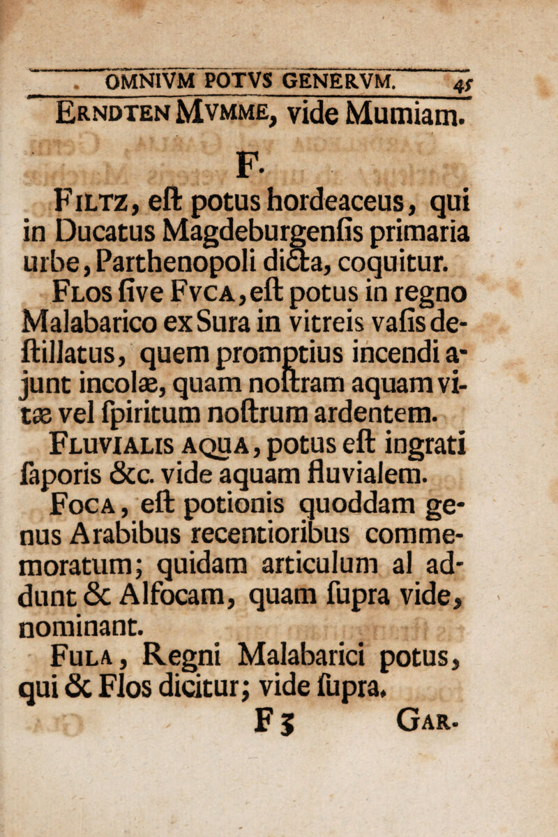 Erndten Mvmme, vide Mumiam. F- Filtz, efl: potus hordeaceus, qui in Ducatus Magdeburgenfis primaria urbe, Parthenopoli di<5fca, coquitur. Flos five FvcA,eft potus in regno Malabarico ex Sura in vitreis vafisde- ftillatus, quem promptius incendi a- junt incolae, quam noftram aquam vi¬ tae vel fpiritum noftrum ardentem. Fluvialis aqua , potus eft ingrati faporis &c. vide aquam fluvialem. Foca , efl; potionis quoddam ge¬ nus Arabibus recentioribus comme¬ moratum; quidam articulum al ad¬ dunt 8c Alfocam, quam fupra vide, nominant. Fula, Regni Malabarici potus, qui & Flos dicitur; vide fupra*