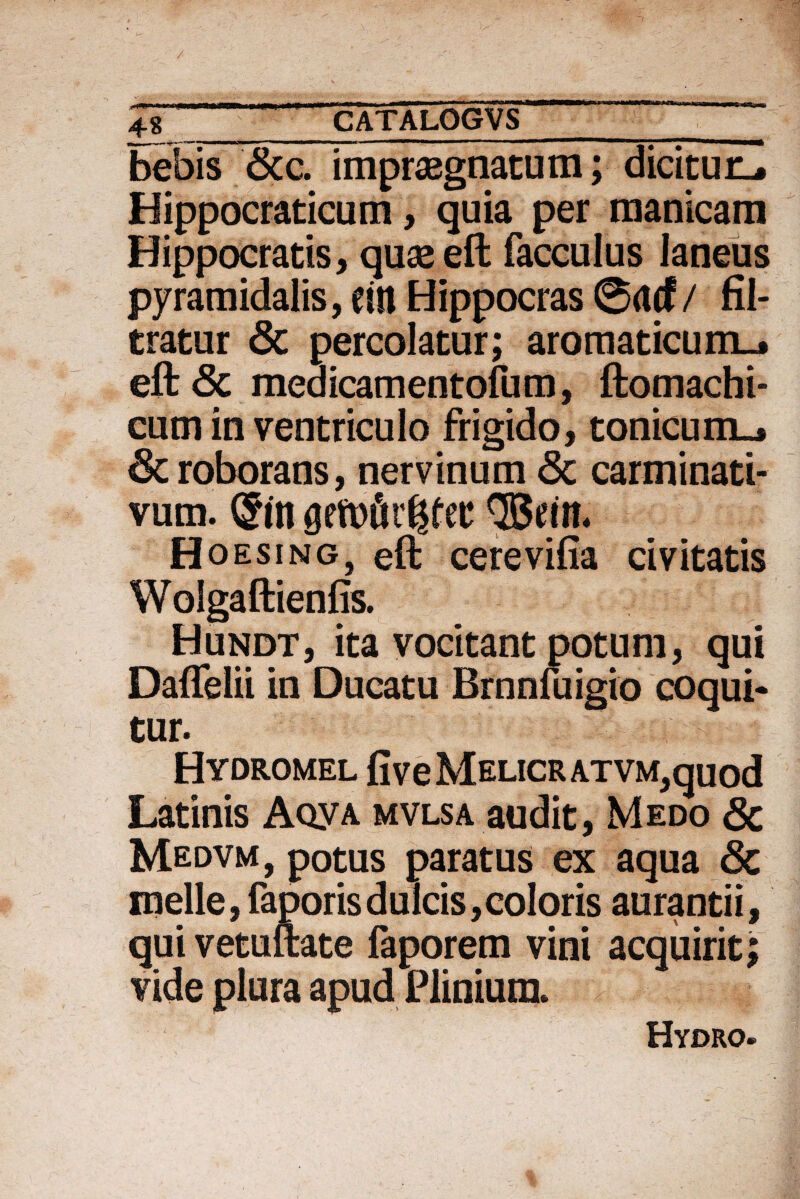 4~% ___^ bebis &c. impraegnatum; dicitur-. Hippocraticum, quia per manicam Hippocratis, quae eft facculus laneus pyramidalis, eitl Hippocras ©rtcf/ fil- tratur & percolatur; aromaticum-, eft Sc meaicamentofum, ftomachi- cum in ventriculo frigido, tonicum-. & roborans, nervinum <3c carminati- vum. ®in ®ein. Hoesing, eft cerevifia civitatis Wolgaftienfis. Hundt, ita vocitant potum, qui Daflelii in Ducatu Brnnfuigio coqui¬ tur. HVDROMEL fiveMELICRATVM^quod Latinis Aqya mvlsa audit, Medo <3c Medvm, potus paratus ex aqua Sc meile, faporis dulcis, coloris aurantii, qui vetuftate faporem vini acquirit; vide plura apud Plinium. Hydro.