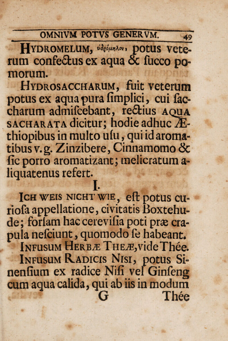 Hydromelum, potus vete¬ rum confe&us ex aqua oc fucco po» morum. Hydrosaccharum, fuit veterum potus ex aqua pura fimplici, cui fac- charum admifcebant, re£fcius aqua sacharata dicitur; hodie adhuc JE- thiopibus in multo ulu, qui id aroma¬ tibus v.g. Zinzibere, Cinnamomo & fic porro aromatizant; melicratum a» liquatenus refert. I. ICH WEIS NICHT WIE, eft pOtUS CU- riofa appellatione, civitatis Boxtehu- de; foriam hac cerevifia poti prae cra¬ pula nefciunt, quomodo fe habeant* Infusum Herbae THE^,videThee. Infusum R.adicis Nisi, potus Si- nenfium ex radice Nili vel Ginfeng cum aqua calida, qui ab iis in modum G Thee