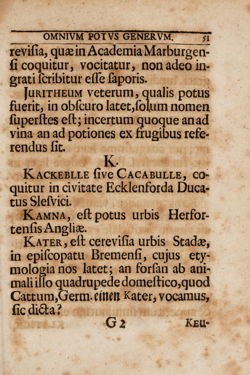 revifia, quae in Academia Marburgen- fi coquitur, vocitatur, non adeo in¬ grati fcribitur efle faporis. [uritheum veterum, qualis potus fuerit, in obfcuro latet,folum nomen fuperftes eft; incertum quoque an ad vina an ad potiones ex frugibus refe¬ rendus fit. * K ' : K- Kackeblle fi ve Cacabulle, co¬ quitur in civitate Ecklenforda Duca¬ tus Slefvici. Kamna, eft potus urbis Herfor- tenfis Anglii. Kater , eft cerevifia urbis Stadae, in epifcopatu Bremenfi, cujus ety¬ mologia nos latet; an forfan ab ani¬ mali illo quadrupede domeftico, quod Cattum,Germ. CUteil Kater, vocamus, fic di<5fca ? Gz keu-