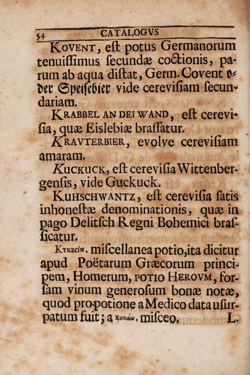 ^4 . ^catalqgvs _ Kovent, eft potus Germanorum tenuifiimus fecundas co£fcionis, pa¬ rum ab aqua diftat, Germ.Covent 0* fcec 6peifeCncc vide cerevifiam fecun- dariam. Krabbel an DEt wand , eft cerevi¬ fia, quas Eislebias braflatur. i^RAVTERBiER., e volve cerevifiam amaram, i£ucKUCK, eft cerevifia Wittenber- genfis, vide GuckueL Kuhschwantz , eft cerevifia fatis inhoneftae denominationis, quae in pago Delitfch Regni Bohemici braf ficatur, Ktkec'h , mifcellanea potio,ita dicitur apud Poetarum Graecorum princi¬ pem, Homerum, potio Herovm, for¬ iam vinum generofum bonae notae, quod promotione a Medico dataufur- patura fuit; a mifceo, L,