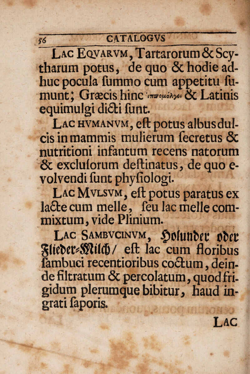 J6 CATALQGVS___' Lac EoyARVM, Tartarorum & Scy- tharum potus, de quo & hodie ad¬ huc pocula fummo cum appetitu fu- munt; Graecis hinc ‘urarapoAyci 6c Latinis equimulgi di<5ti funt. Lac hvmanvm, eft potus albus dul¬ cis in mammis mulierum fecretus <5c nutritioni infantum recens natorum & exclulorum deftinatus, de quo e- volvendi funt phyfiologi. Lac Mvlsvm, eft potus paratus ex la£fce cum meile, feu lac meile com¬ mixtum, vide Plinium. Lac Sambvcinvm, £ofWlba* tibtt eft lac cum floribus fambuci recentioribus co&um, dein¬ de filtratum 6c percolatum, quod fri¬ gidum plerumque bibitur, haud in¬ grati faporis.