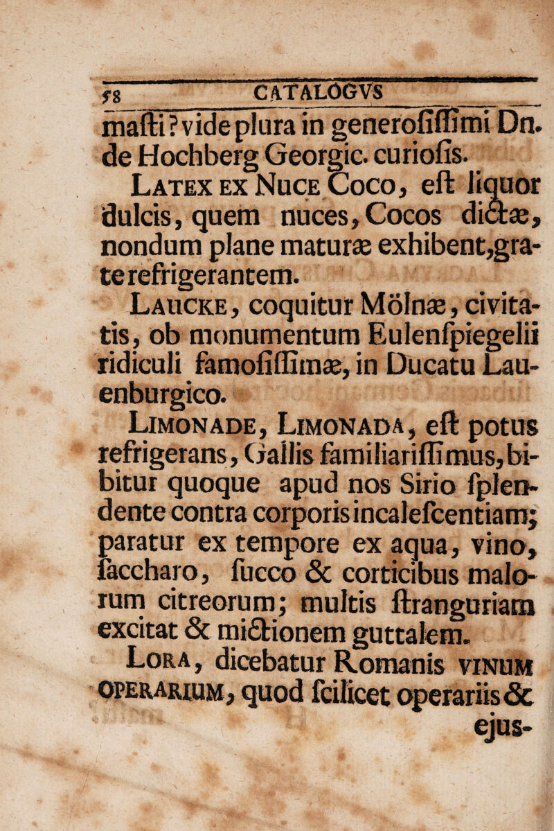 mafti ? vide plura in generofiffimi Dn. de Hochberg Georgic. curiofis. Latex ex Nuce Coco, eft liquor dulcis, quem nuces,Cocos dictae, nondum plane maturae exhibent,gra- Laucke, coquitur Molnae, civita¬ tis, ob monumentum Eulenfpiegelii ridiculi famofiflimae, in Ducatu Lau- Limonade, Limonada, eft potus refrigerans, Gallis familiariftimus, bi¬ bitur quoque apud nos Sirio fplen- dente contra corporis incalefcentiam; paratur ex tempore ex aqua, vino, faccharo, fucco 6c corticibus malo¬ rum citreorum; multis ftranguriam excitat & mi£tionem guttalem. Lora, dicebatur Romanis vinum ejus-