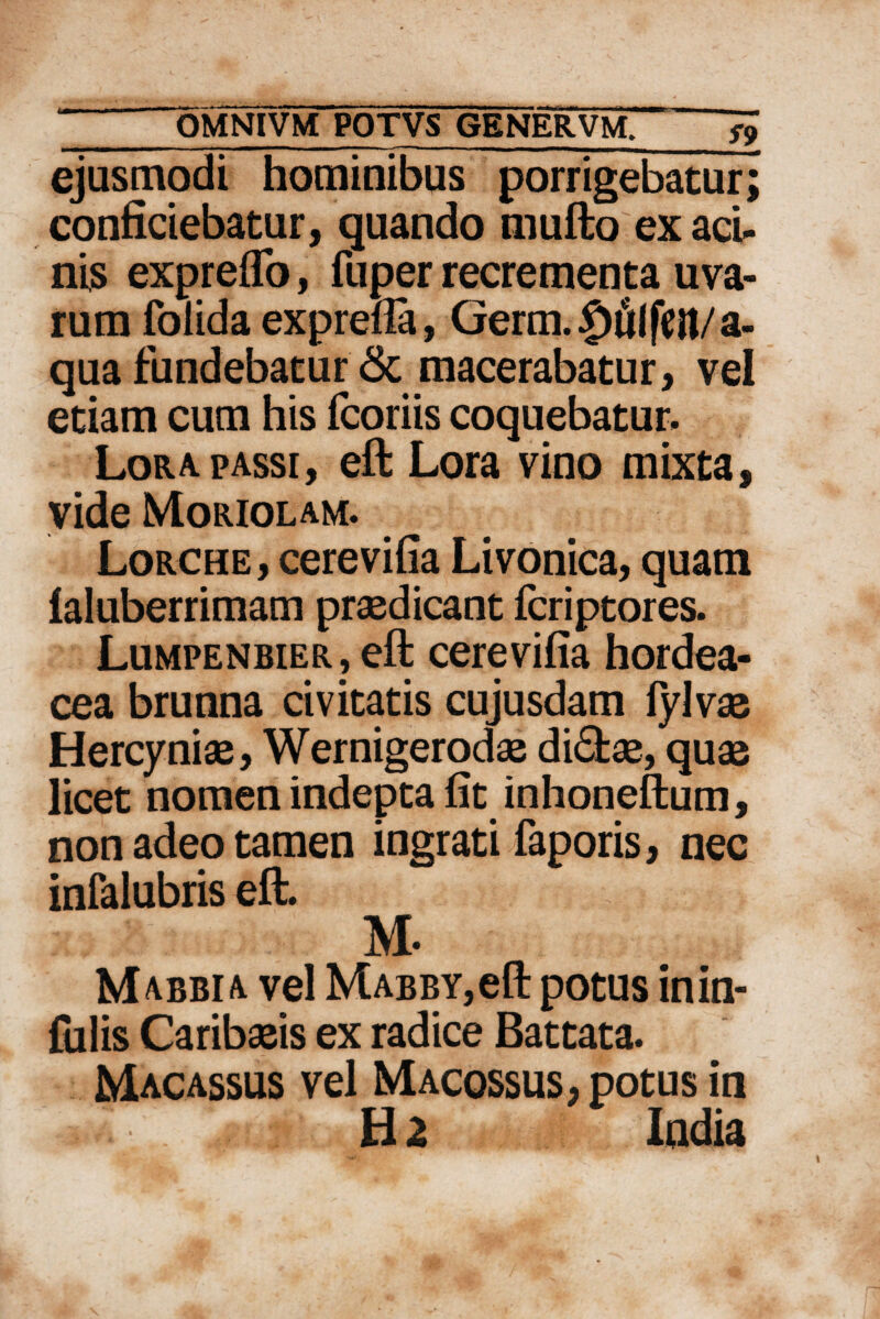 ejusmodi hominibus porrigebatur; conficiebatur, quando mufto ex aci¬ nis expreflb, fuper recrementa uva¬ rum folida exprefla, Germ.$fllfeil/a- qua fundebatur & macerabatur, vel etiam cum his fcoriis coquebatur. Lora passi, eft Lora vino mixta, vide Moriolam. Lorche, cerevifia Livonica, quam laluberrimam praedicant fcriptores. Lumpenbier, eft cerevifia hordea¬ cea brunna civitatis cujusdam fylvae Hercyniae, Wernigeroda2 di£fcae, quae licet nomen indepta fit inhoneftum, non adeo tamen ingrati faporis, nec infalubris eft. M. Mabbia vel MABBY,eft potus inin- fulis Caribaeis ex radice Battata. Macassus vel Macossus, potus in Ha India