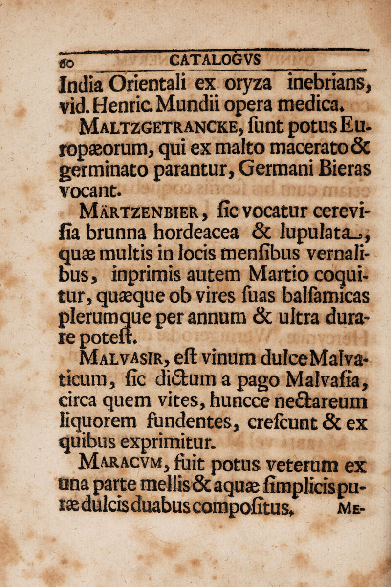 i -- - - - - -—. ■' ' I ■ il ■ tmm India Orientali ex oryza inebrians, vid. Henric Mundii opera medica» Maltzgetrancke, funt potus Eu¬ ropaeorum, qui ex malto macerato 6c germinato parantur. Germani Bieras vocant. Martzenbier, fic vocatur cerevi- fia brunna hordeacea 3c iupulata^, quae multis in locis menfibus vernali¬ bus , inprimis autem Martio coqui¬ tur, quaeque ob vires fuas balfamicas plerumque per annum & ultra dura¬ re poteft. Malvasir, eft vinum dufceMalva- ticum, fic di6tum a pago Malvafia, circa quem vites, huncce ne£bareum liquorem fundentes, crefeunt & ex potus veterum ex Me-