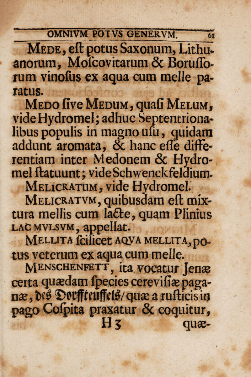 Mede, eft potus Saxonum, Lithu- anorum, Mofcovitarutn & BorulTo- rum vinofus ex aqua cum meile pa¬ ratus. Medo five Medum, quafi Melum, vide Hydromel; adhuc Septentriona¬ libus populis in magno ufu, quidam addunt aromata, & hanc efle diffe¬ rentiam inter M edonem & Hydro¬ mel ftatuunt; videSchwenckfeldium. Melicratum, vide Hydromel Meljcratvm, quibusdam eft mix¬ tura mellis cum la6fce, quam Plinius lac mvlsvm , appellat. Mellita fcilicet AQyA mellita^ po¬ tus veterum ex aqua cum meile. Mrnschenfett, ita vocatur Jenas certa quaedam fpecies cerevifiae paga¬ nae, t>$ Dctff^llffel^/qusc a rufticisin pago Cofpita praxatur & coquitur,