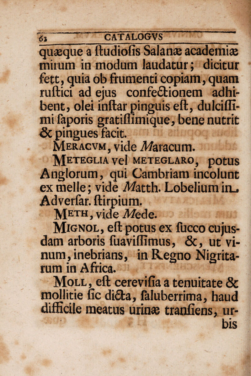m&uvi CATALOGVS 6%____ quaeque a ftudiofis Salanae academiae mirum in modum laudatur; dicitur fett, quia ob frumenti copiam, quam ruftici ad ejus confectionem adhi¬ bent, olei inftar pinguis eft, dulciffi- mi faporis gratiffimique, bene nutrit ac pingues facit. Meracvm, vide Afaracum. MeTEGLIA vel METEGLARO, pOtUS Anglorum, qui Cambriam incolunt ex meile; vide Mmh. Lobelium in_, Adverfar. ftirpium. METH, vide Mede. Mignol, eft potus ex fucco cujus- dam arboris fuavilfimus, &, ut vi¬ num , inebrians, in Regno Nigrita- rum in Africa. Moll , efteerevifia a tenuitate Sc mollitie fic di&a, faluberrima, haud difficile meatus urinae tranfiens, ur¬ bis