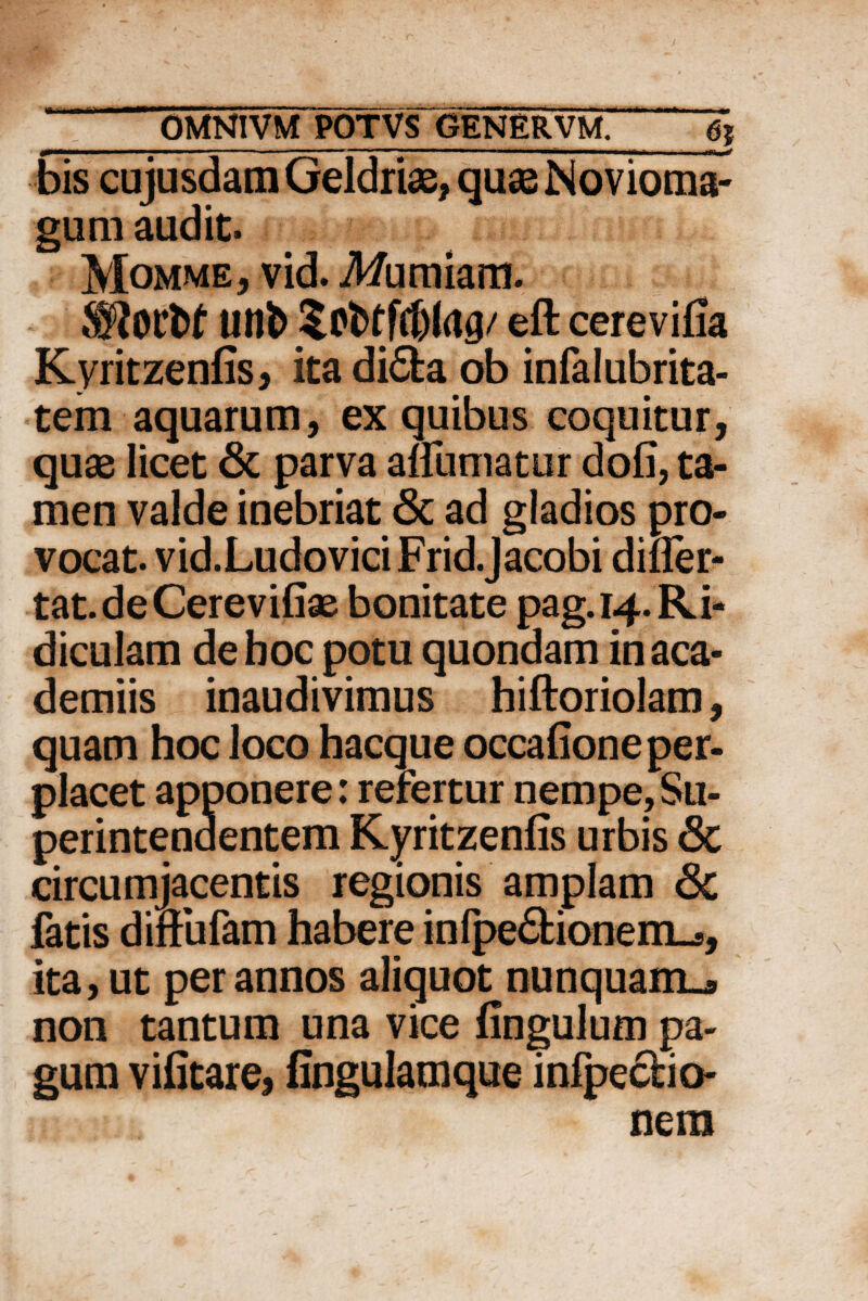 ———— 1 1 ■ ■■ I ... I ■— T » I .... I I I I —^ -- ■ ' bis cujusdam Geldriae, quseNovioma- gum audit. Momme, vid. Muniam. SKotfct uni) Scttffdjlag/ eft cerevifia Kyritzenfis, ita di£fca ob infalubrita- tem aquarum, ex quibus coquitur, quae licet & parva affumatur dofi, ta¬ men valde inebriat & ad gladios pro¬ vocat. vid.LudoviciFrid.Jacobi difler- tat.deCerevifiae bonitate pag. 14. Ri¬ diculam deboc potu quondam inaca- demiis inaudivimus hiftoriolam, quam hoc loco hacque occafione per¬ placet apponere: refertur nempe, Su¬ perintendentem Kyritzenfis urbis 6t circumjacentis regionis amplam <3c fatis diftufam habere infpe£Honem_., ita, ut per annos aliquot nunquam^ non tantum una vice fingulum pa¬ gum vifitare, fingulamque infpeclio- nera