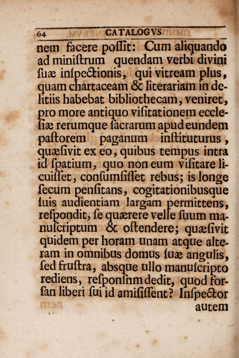 ■ -- ■ —— ■ - —  ■■ ■- * nem facere poflit: Cum aliquando ad miniftrum quendam verbi divini fuae inlpe£fcionis, qui vitream plus, quam chartaceam 8c literariam in de¬ liriis habebat bibliothecam, veniret, pro more antiquo vifitationem eccle- fise rerumque facrarum apud eundem pallorem paganum inftituturus, quaefivit ex eo, quibus tempus intra ia fpatium, quo non eum vifitareli- cuiftet , confumfiflet rebus; is longe fecum penfitans, cogitationibusque luis audientiam largam permittens, refpondit, fe quaerere velle fuum ma- nulcriptum & oftendere; quaefivit quidem per horam unam atque alte¬ ram in omnibus domus luae angulis, fed fruftra, absque ullo manulcripto rediens, refponfnmdedit, quodfbr- fan liberi fui id amifilfent? Infpe6tor autem