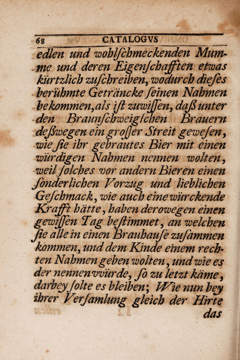 edlen und wohljchmeckenden Mum- me und der en JLigenJchafften etwas kiirtzlich zufchreiben, wodurch diefes beruhmte Getrancke feinen Nahmen bekommen,als ijl zuwijjen, dafiunter den Braunfchweigfchen Brauern deJSwegen eingrojjer Streit gewejen, wie Jie ihr gebrdutes Bier mit einen wiirdigen Nahmen nennen wolten, weiljolches vor andern Bier en einen Jonderlichen Vorzug und liehlichen Gefchmack, wie auch einewurckende Kraffi hatte, hahen derowegen einen gewijjen Tag hejlimmet, an welchen Jie alie in einen Brauhaufe zufammen kommen, und dem Kinde einem rech- ten Nahmen gehen wolten, und wie es der nennenvmrde, fo zu letzt kdme, darbeyjolteesbleiben; bHie nunbey dor er Verjamlung gleich der Hirte - das L