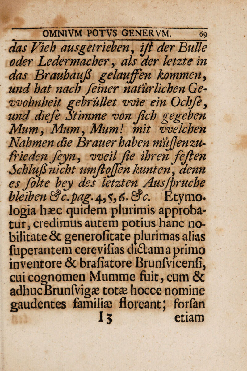 «i IU■ ' . .. ... '■ - ■ 1 —' ■ rnmm, . das Fieb ausgetrieben, ijl der BuUe oder Ledermacher, ais der letzte in das Brauhaufi gelauffen kommen, und hat nach feiner naturlicben Ge- •vvohnheit gebfiiUet vvie ein Ochje, und diefe Stimme von Jlcb gegeben Mum, Mum, Mum! mit vvelchen Nahmen die Brauerhaben mujjen zu- frieden feyn, vveil fie ihren fejlen SchluJS nicht umjlojjen kunten, denn es folte bey des letzten Aus/pruche bleiben &c,pag. 4, 6- &c. Etymo¬ logia haec quidem plurimis approba¬ tur, credimus autem potius hanc no¬ bilitate Sc generofitate plurimas alias fuperantem cerevifias di<5tamaprimo inventore & brafiatore Brunfvicenfi, cui cognomen Mumme fuit, cum & adhuc Brunfvigae totae hocce nomine gaudentes familiae floreant; forfan 15 etiam
