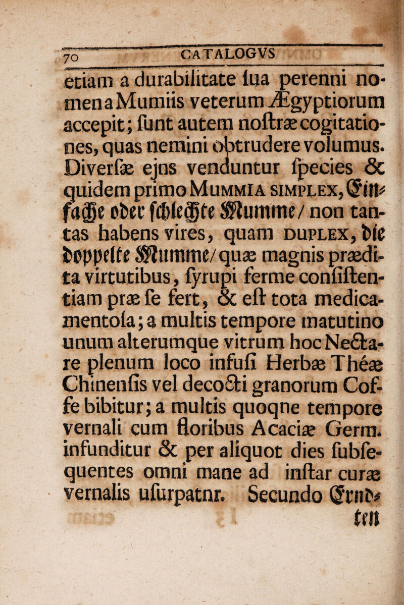 w 70__ etiam a durabilitate iua perenni no¬ men a Mumiis veterum iEgyptiorum accepit; funt autem noftrse cogitatio¬ nes, quas nemini obtrudere volumus. Diverfae ejus venduntur fpecies <5c quidem primo Mummia simplex, (Siit* fage otec fd)le®fe ®umme/ non tan¬ tas habens vires, quam duplex, Ne fctfppdte S^umme/quae magnis praedi¬ ta virtutibus , lyrupi ferme confiften- tiam praefe fert, & eft tota medica- mentola; a multis tempore matutino unum alterumque vitrum hoc Neca¬ re plenum loco infufi Herbae Theae Chinenfis vel decoSfci granorum Cof- fe bibitur; a multis quoqne tempore vernali cum floribus Acaciae Gerra, infunditur Sc per aliquot dies fubfe- quentes omni mane ad inftar curae vernalis ufurpatnr. Secundo (Sunt* tm